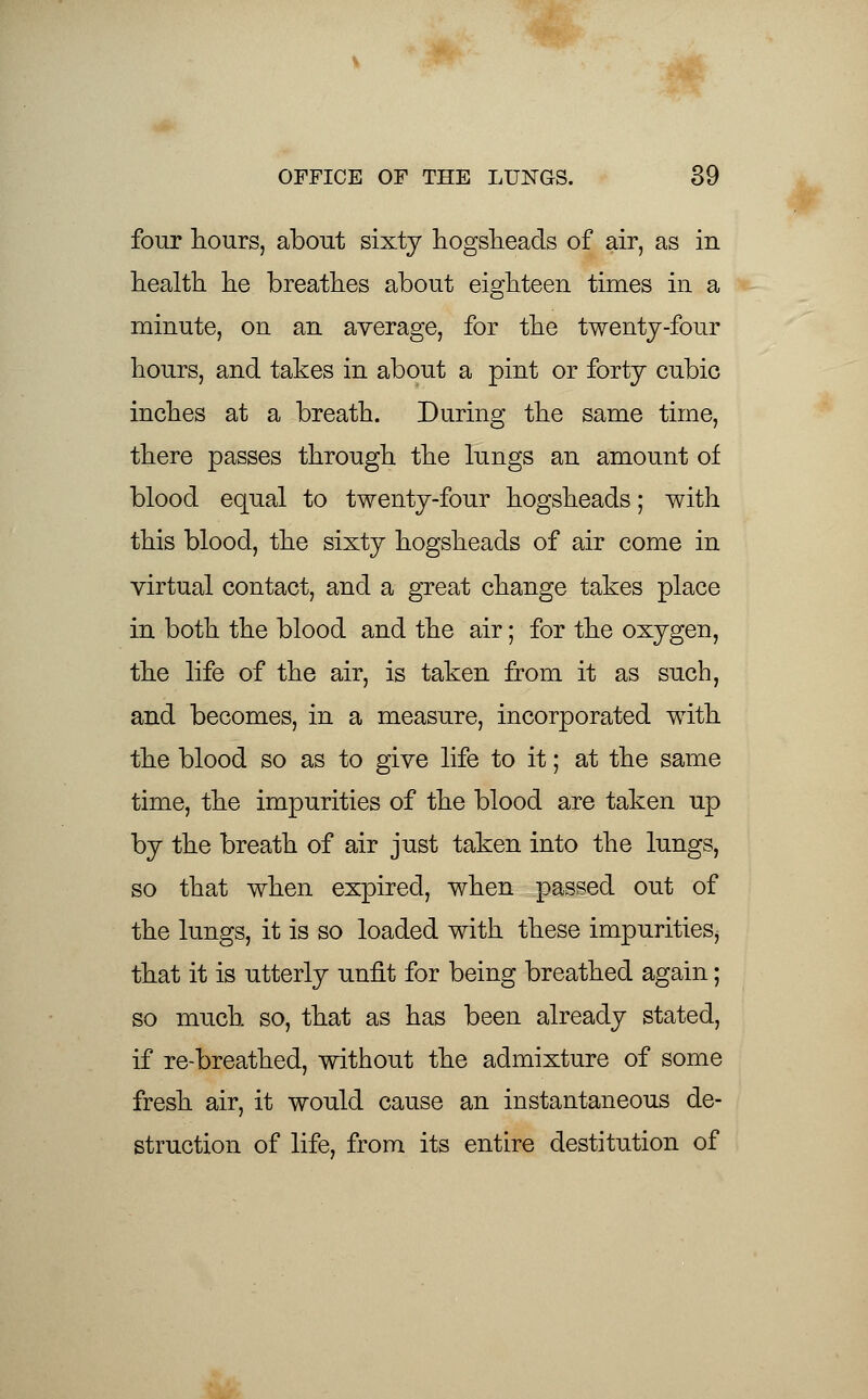 four hours, about sixty hogsheads of air, as in health he breathes about eighteen times in a minute, on an average, for the twenty-four hours, and takes in about a pint or forty cubic inches at a breath. During the same time, there passes through the lungs an amount of blood equal to twenty-four hogsheads; with this blood, the sixty hogsheads of air come in virtual contact, and a great change takes place in both the blood and the air; for the oxygen, the life of the air, is taken from it as such, and becomes, in a measure, incorporated with the blood so as to give life to it; at the same time, the impurities of the blood are taken up by the breath of air just taken into the lungs, so that when expired, when passed out of the lungs, it is so loaded with these impurities, that it is utterly unfit for being breathed again; so much so, that as has been already stated, if re-breathed, without the admixture of some fresh air, it would cause an instantaneous de- struction of life, from its entire destitution of