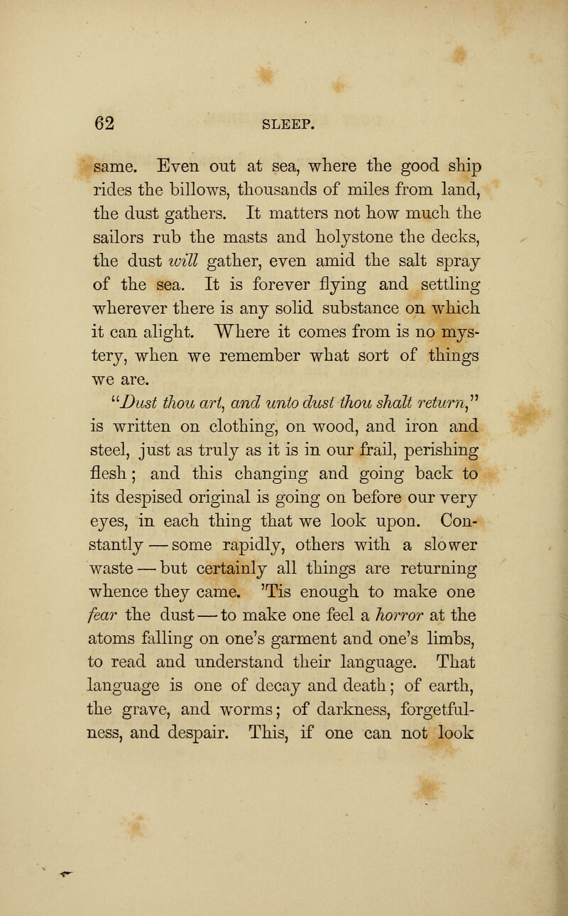 same. Even out at sea, where the good ship rides the billows, thousands of miles from land, the dust gathers. It matters not how much the sailors rub the masts and holystone the decks, the dust will gather, even amid the salt spray of the sea. It is forever flying and settling wherever there is any solid substance on which it can alight. Where it comes from is no mys- tery, when we remember what sort of things we are. Dust thou art, and unto dust thou shalt return is written on clothing, on wood, and iron and steel, just as truly as it is in our frail, perishing flesh ; and this changing and going back to its despised original is going on before our very eyes, in each thing that we look upon. Con- stantly— some rapidly, others with a slower waste — but certainly all things are returning whence they came. 'Tis enough to make one fear the dust — to make one feel a horror at the atoms falling on one's garment and one's limbs, to read and understand their language. That language is one of decay and death; of earth, the grave, and worms; of darkness, forgetful- ness, and despair. This, if one can not look