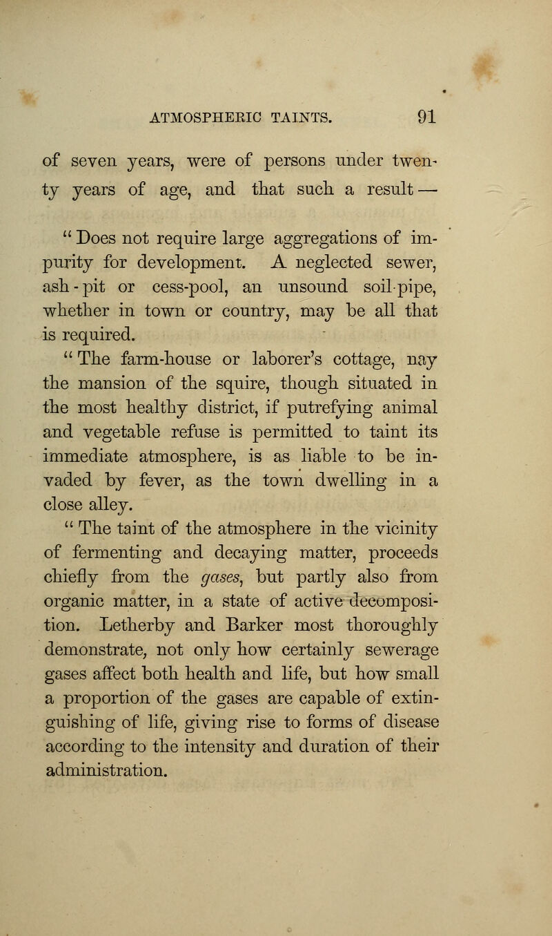 of seven years, were of persons under twen- ty years of age, and that such a result —  Does not require large aggregations of im- purity for development. A neglected sewer, ash-pit or cess-pool, an unsound soil-pipe, whether in town or country, may be all that is required.  The farm-house or laborer's cottage, nay the mansion of the squire, though situated in the most healthy district, if putrefying animal and vegetable refuse is permitted to taint its immediate atmosphere, is as liable to be in- vaded by fever, as the town dwelling in a close alley.  The taint of the atmosphere in the vicinity of fermenting and decaying matter, proceeds chiefly from the gases, but partly also from organic matter, in a state of active decomposi- tion. Letherby and Barker most thoroughly demonstrate, not only how certainly sewerage gases affect both health and life, but how small a proportion of the gases are capable of extin- guishing of life, giving rise to forms of disease according to the intensity and duration of their administration.