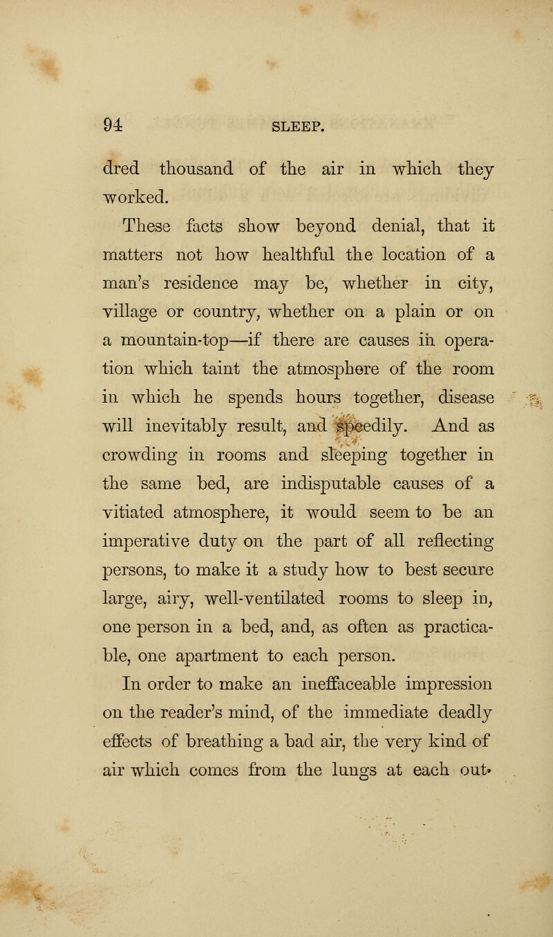 dred thousand of the air in which they worked. These facts show beyond denial, that it matters not how healthful the location of a man's residence may be, whether in city, village or country, whether on a plain or on a mountain-top—if there are causes in opera- tion which taint the atmosphere of the room in which he spends hours together, disease will inevitably result, and speedily. And as crowding in rooms and sleeping together in the same bed, are indisputable causes of a vitiated atmosphere, it would seem to be an imperative duty on the part of all reflecting persons, to make it a study how to best secure large, airy, well-ventilated rooms to sleep in, one person in a bed, and, as often as practica- ble, one apartment to each person. In order to make an ineffaceable impression on the reader's mind, of the immediate deadly effects of breathing a bad air, the very kind of air which comes from the lungs at each out'