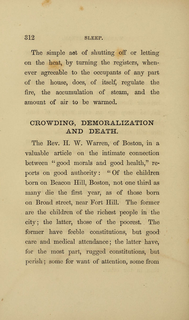 The simple aot of shutting off or letting on the heat, by turning the registers, when- ever agreeable to the occupants of any part of the house, does, of itself, regulate the fire, the accumulation of steam, and the amount of air to be warmed. CROWDING, DEMORALIZATION AND DEATH. The Eev. H. W. Warren, of Boston, in a valuable article on the intimate connection between good morals and good health, re- ports on good authority: Of the children born on Beacon Hill, Boston, not one third as many die the first year, as of those born on Broad street, near Fort Hill. The former are the children of the richest people in the city; the latter, those of the poorest. The former have feeble constitutions, but good care and medical attendance; the latter have, for the most part, rugged constitutions, but perish; some for want of attention, some from