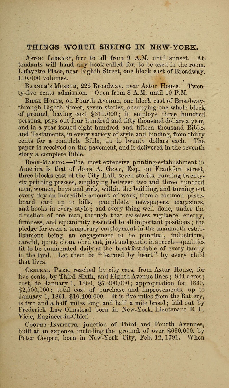 THINGS WORTH SEEING IN NEW-YORK. Astor Library, free to all from 9 A.M. until sunset. At- tendants will hand any book called for, to be used in the room. Lafayette Place, near Eighth Street, one block east of Broadway. 110,000 volumes. Barnum's Museum, 222 Broadway, near Astor House. Twen- ty-five cents admission. Open from 8 A.M. until 10 P.M. Bible House, on Fourth Avenue, one block east of Broadway* through Eighth Street, seven stories, occupying one whole block of ground, having cost $310,000; it employs three hundred persons, pays out four hundred and fifty thousand dollars a year, and in a year issued eight hundred and fifteen thousand Bibles and Testaments, in every variety of style and binding, from thirty cents for a complete Bible, up to twenty dollars each. The paper is received on the pavement, and is delivered in the seventh story a complete Bible. Book-Making.—The most extensive printing-establishment in America is that of John A. Gray, Esq., on Frankfort street, three blocks east of the City Hall, seven stories, running twenty- six printing-presses, employing between two and three hundred men, women, boys and girls, within the building, and turning out every day an incredible amount of work, from a common paste- board card up to bills, pamphlets, newspapers, magazines, and books in every style ; and every thing well done, under the direction of one man, through that ceaseless vigilance, energy, firmness, and equanimity essential to all important positions ; the pledge for even a temporary employment in the mammoth estab- lishment being an engagement to be punctual, industrious, careful, quiet, clean, obedient, just and gentle in speech—qualities fit to be enumerated daily at the breakfast-table of every family in the land. Let them be learned by heartv by every child that lives. Central Park, reached by city cars, from Astor House, for five cents, by Third, Sixth, and Eighth Avenue lines ; 844 acres; cost, to January 1, 1860, $7,900,000; appropriation for 1860, $2,500,000; total cost of purchase and improvements, up to January 1, 1861, $10,400,000. It is five miles from the Battery, is two and a half miles long and half a mile broad; laid out by Frederick Law Olmstead, born in New-York, Lieutenant E. L. Viele, Engineer-in-Chief. . Cooper Institute, junction of Third and Fourth Avenues, built at an expense, including the ground, of over $630,000, by