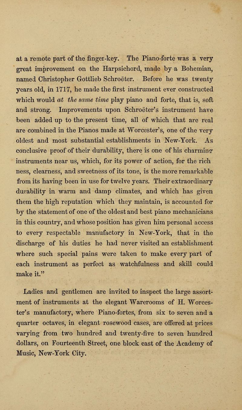 at a remote part of the finger-key. The Piano-forte was a very great improvement on the Harpsichord, made by a Bohemian, named Christopher Gottlieb Schroeter. Before he was twenty years old, in 1717, he made the first instrument ever constructed which would at the same time play piano and forte, that is, soft and strong. Improvements upon Schroeter's instrument have been added up to the present time, all of which that are real are combined in the Pianos made at Worcester's, one of the very oldest and most substantial establishments in New-York. As conclusive proof of their durability, there is one of his charming'' instruments near us, which, for its power of action, for the rich ness, clearness, and sweetness of its tone, is the more remarkable from its having been in use for twelve years. Their extraordinary durability in warm and damp climates, and which has given them the high reputation which they maintain, is accounted for by the statement of one of the oldest and best piano mechanicians in this country, and whose position has given him personal access to every respectable manufactory in New-York, that in the discharge of his duties he had never visited an establishment where such special pains were taken to make every part of each instrument as perfect as watchfulness and skill could make it. Ladies and gentlemen are invited to inspect the large assort- ment of instruments at the elegant Warerooms of H. Worces- ter's manufactory, where Piano-fortes, from six to seven and a quarter octaves, in elegant rosewood cases, are offered at prices varying from two hundred and twenty-five to seven hundred dollars, on Fourteenth Street, one block east of the Academy of Music, New-York City.