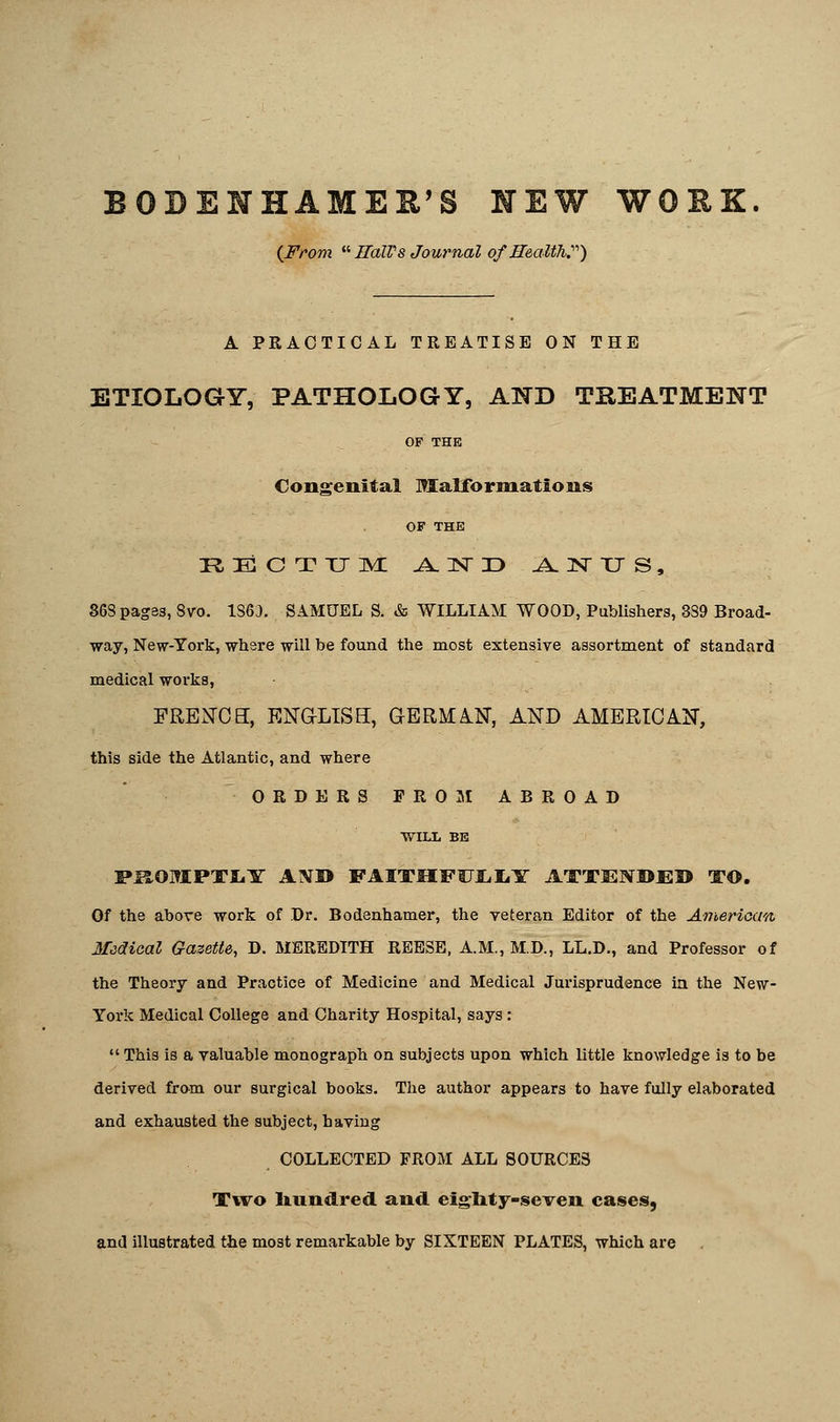 BOBENHAMEE'g NEW WORK {From a HaW8 Journal of Health.) A PRACTICAL TREATISE ON THE ETIOLOGY, PATHOLOGY, AND TREATMENT OF THE Congenital Malformations OF THE RECTUM AND ANUS, 368 pages, 8vo. 1S6J. SAMUEL S. & WILLIAM WOOD, Publishers, 389 Broad- way, New-York, where will be found the most extensive assortment of standard medical works, FRENCH, ENGLISH, GERMAN, AND AMERICAN, this side the Atlantic, and where ORDERS FROM ABROAD WILL BE PSOMPTLY A1VI> FAITHFULLY ATTENDED TO. Of the above work of Dr. Bodenhamer, the veteran Editor of the American Medical Gazette, D. MEREDITH REESE, A.M., M.D., LL.D., and Professor of the Theory and Practice of Medicine and Medical Jurisprudence in the New- York Medical College and Charity Hospital, says :  This is a valuable monograph on subjects upon which little knowledge is to be derived from our surgical books. The author appears to have fully elaborated and exhausted the subject, having COLLECTED FROM ALL SOURCES Two hundred and eighty-seven cases, and illustrated the most remarkable by SIXTEEN PLATES, which are