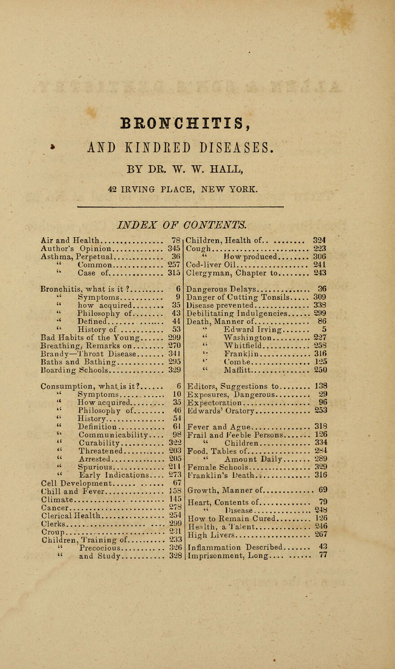 BRONCHITIS, AID KINDRED DISEASES BY DR. W. W~. HALL, 42 IRVING PLACE, NEW YORK. INDEX OF CONTENTS. Air and Health 78 Author's Opinion 345 Asthma, Perpetual 36  Common 257 u Case of 315 Bronchitis, what is it ? 6  Symptoms 9  how acquired 35  Philosophy of 43 %' Defined 44  History of 53 Bad Habits of the Young 299 Breathing; Remarks on 270 Brandy—Throat Disease 341 Baths and Bathing 295 Boarding Schools 329 Consumption, what.is it? 6  Symptoms 10  How acquired 35 lt Philosophy of 40  History 54  Definition 61  Communicability 98  Curability 322  Threatened 203  Arrested 205  Spurious 211  Early Indications 273 Cell Development 67 Chill and Fever 158 Climate 145 Cancer 278 Clerical Health 254 Clerks 299 Croup 231 Children, Training of 233  Precocious 326  and Study 328 Children, Health of 324 Cough 223  How produced 306 Cod-liver Oil 241 Clergyman, Chapter to 243 Dangerous Delays Danger of Cutting Tonsils. Disease prevented Debilitating Indulgencies. Death, Manner of  Edward Irving...  Washington  Whitfield '• Franklin '•' Combe 36 309 338 299 86 5 227 258 316 125  Maffitt 250 Editors, Suggestions to 138 Exposures, Dangerous 29 Expectoration 96 Ud wards' Oratory 253 Fever and Ague 318 Frail and Feeble Persons 126  Children 334 Food, Tables of 284 '' Amount Daily 289 Female Schools 329 1'ranklin's Beath.. 316 Growth, Manner of. 69 Heart, Contents of 79  Disease 248 How to Remain Cured 126 Health, a Talent 246 High Livers 267 Inflammation Described 43 Imprisonment, Long 77