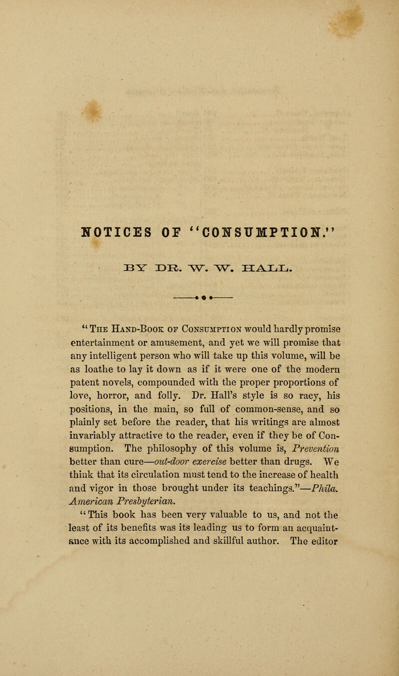 NOTICES OF CONSUMPTION, BY 33R. ^V. ^V. HALL. The Hand-Book of Consumption would hardly promise entertainment or amusement, and yet we will promise that any intelligent person who will take up this volume, will be as loathe to lay it down as if it were one of the modern patent novels, compounded with the proper proportions of love, horror, and folly. Dr. Hall's style is so racy, his positions, in the main, so full of common-sense, and so plainly set before the reader, that his writings are almost invariably attractive to the reader, even if they be of Con- sumption. The philosophy of this volume is, Prevention better than cure—out-door exercise better than drugs. We think that its circulation must tend to the increase of health and vigor in those brought under its teachings.—PMla. American Presbyterian.  This book has been very valuable to us, and not the least of its benefits was its leading us to form an acquaint- ance with its accomplished and skillful author. The editor
