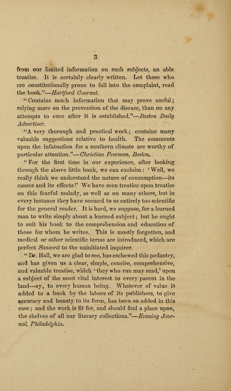 from our limited information on such subjects, an able treatise. It is certainly clearly written. Let those who are constitutionally prone to fall into the complaint, read the book.—Hartford Gourant.  Contains much information that may prove useful; relying more on the prevention of the disease, than on any attempts to cure after it is established.—Boston Daily Advertiser. A very thorough and practical work; contains many valuable suggestions relative to health. The comments upon the infatuation for a southern climate are worthy of particular attention.—Christian Freeman, Boston. For the first time in our experience, after looking through the above little book, we can exclaim: ' Well, we really think we understand the nature of consumption—its causes and its effects!' We have seen treatise upon treatise on this fearful malady, as well as on many others, but in every instance they have seemed to us entirely too scientific for the general reader. It is hard, we suppose, for a learned man to write simply about a learned subject; but he ought to suit his book to the comprehension and education of those for whom he writes. This is mostly forgotten, and medical or other scientific terms are introduced, which are perfect Sanscrit to the uninitiated inquirer.  Ik. Hall, we are glad to see, has eschewed this pedantry, and has given us a clear, simple, concise, comprehensive, and valuable treatise, which ' they who run may read,' upon a subject of the most vital interest to every parent in the land—ay, to every human being. Whatever of value is added to a book by the labors of its publishers, to give accuracy and beauty to its form, has been so added in this case; and the work is fit for, and should find a place upon, the shelves of all our literary collections.—Evening Jour- nal, Philadelphia.
