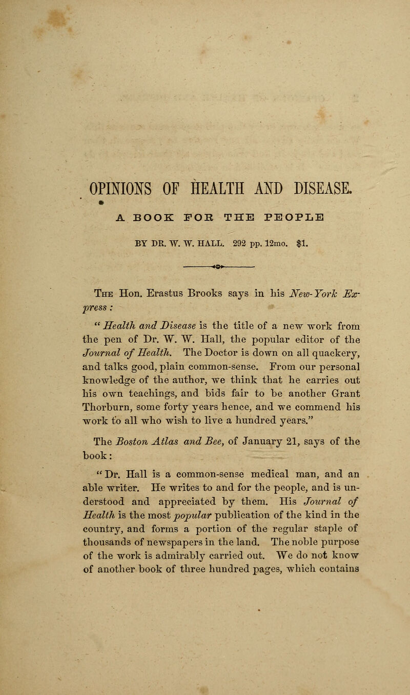 OPINIONS OF HEALTH AND DISEASE. A BOOK FOE THE PEOPLE BY DR. W. W. HALL. 292 pp. 12mo. $1. The Hon. Erastus Brooks says in Iris New-York Ex- press :  Health and Disease is the title of a new work from the pen of Dr. W. W. Hall, the popular editor of the Journal of Health. The Doctor is down on all quackery, and talks good, plain common-sense. From our personal knowledge of the author, we think that he carries out his own teachings, and bids fair to be another Grant Thorburn, some forty years hence, and we commend his work to all who wish to live a hundred years. The Boston Atlas and Bee, of January 21, says of the book: Dr. Hall is a common-sense medical man, and an able writer. He writes to and for the people, and is un- derstood and appreciated by them. His Journal of Health is the most popular publication of the kind in the country, and forms a portion of the regular staple of thousands of newspapers in the land. The noble purpose of the work is admirably carried out. We do not know of another book of three hundred pages, which contains