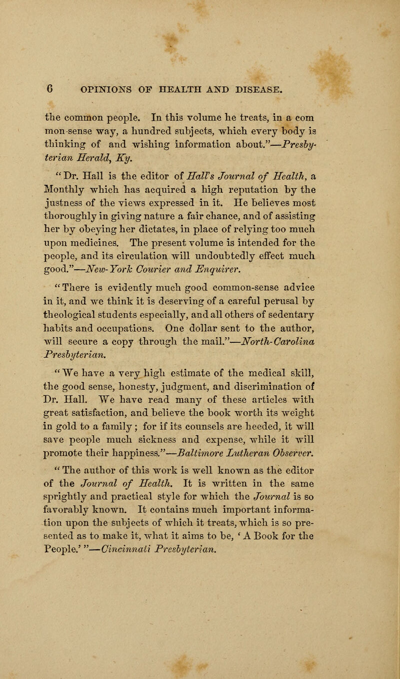 the common people. In this volume he treats, in a com mon-sense way, a hundred subjects, which every body is thinking of and wishing information about.—Presby- terian Herald, Ky.  Dr. Hall is the editor of Hall's Journal of Health., a Monthly which has acquired a high reputation by the justness of the views expressed in it. He believes most thoroughly in giving nature a fair chance, and of assisting her by obeying her dictates, in place of relying too much upon medicines. The present volume is intended for the people, and its circulation will undoubtedly effect much good.—New-York Courier and Enquirer.  There is evidently much good common-sense advice in it, and we think it is deserving of a careful perusal by theological students especially, and all others of sedentary habits and occupations. One dollar sent to the author, will secure a copy through the mail.—North-Carolina Presbyterian.  We have a very high estimate of the medical skill, the good sense, honesty, judgment, and discrimination of Dr. Hall. We have read many of these articles with great satisfaction, and believe the book worth its weight in gold to a family; for if its counsels are heeded, it will save people much sickness and expense, while it will promote their happiness.—Baltimore Lutheran Observer.  The author of this work is well known as the editor of the Journal of Health. It is written in the same sprightly and practical style for which the Journal is so favorably known. It contains much important informa- tion upon the subjects of which it treats, which is so pre- sented as to make it, what it aims to be, ' A Book for the People.' —Cincinnati Presbyterian.
