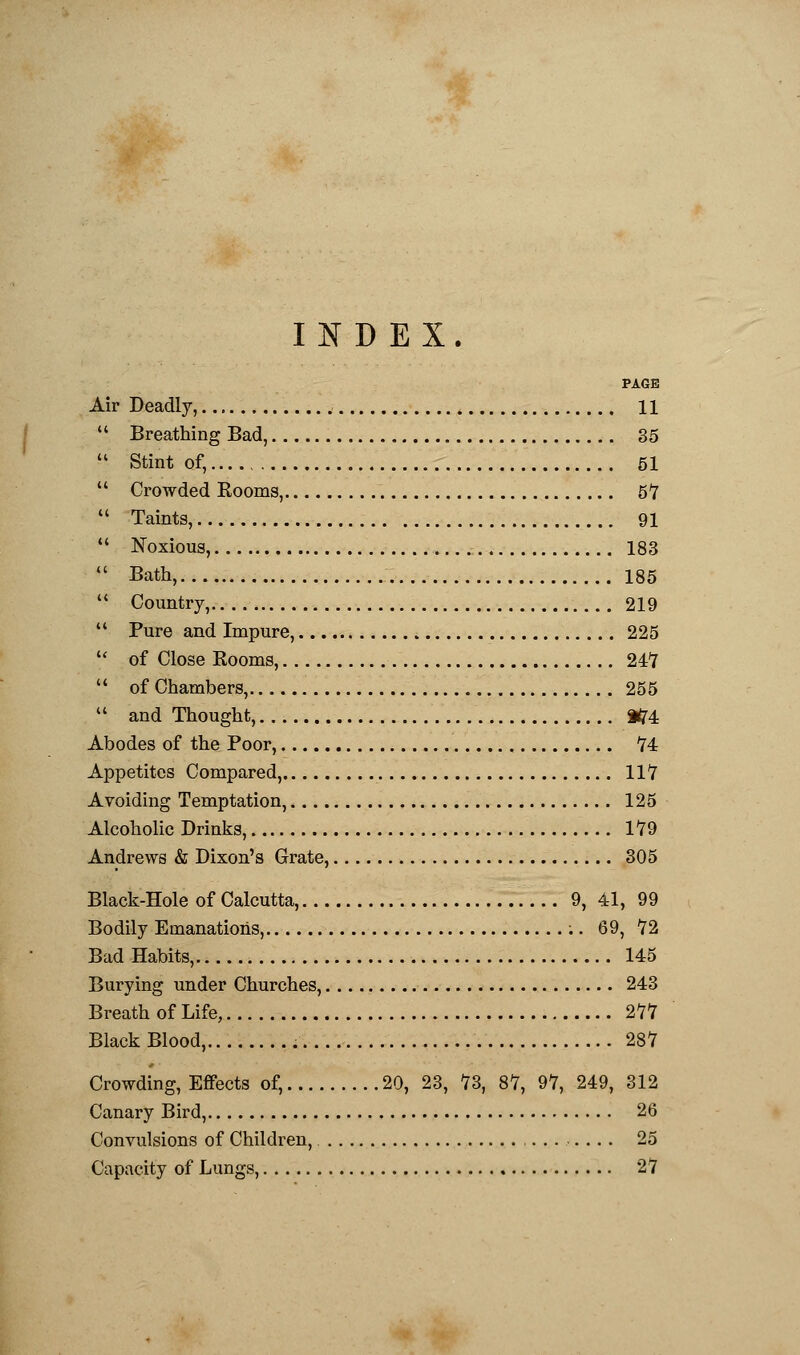 INDEX. PAGE Air Deadly, 11  Breathing Bad, 35  Stint of, 51  Crowded Kooms, 57  Taints, 91  Noxious, 183  Bath, 185  Country, 219  Pure and Impure, 225  of Close Rooms, 247  of Chambers, 255  and Thought, 3fr4 Abodes of the Poor, 74 Appetites Compared, 117 Avoiding Temptation, 125 Alcoholic Drinks, 179 Andrews & Dixon's Grate, 305 Black-Hole of Calcutta, 9, 41, 99 Bodily Emanations, 69, 72 Bad Habits, 145 Burying under Churches, 243 Breath of Life, 277 Black Blood, 287 Crowding, Effects of, 20, 23, 73, 87, 97, 249, 312 Canary Bird, 26 Convulsions of Children, , 25 Capacity of Lungs, 27