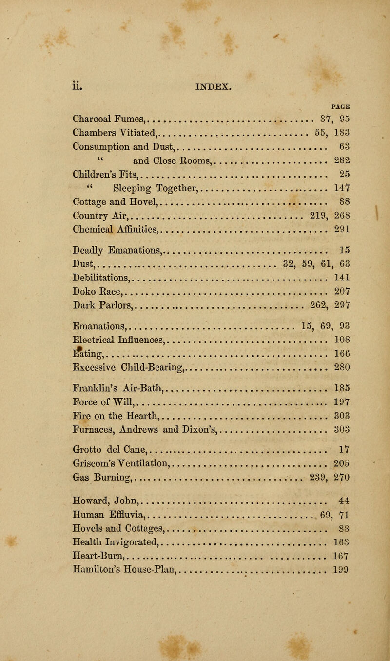 PAGE Charcoal Fumes, 3*7, 95 Chambers Vitiated, 55, 183 Consumption and Dust, 63  and Close Rooms, 282 Children's Fits, 25  Sleeping Together, 147 Cottage and Hovel, 88 Country Air, 219, 268 Chemical Affinities, 291 Deadly Emanations, 15 Dust, 32, 59, 61, 63 Debilitations, 141 Doko Eace, 207 Dark Parlors, 262, 297 Emanations, 15, 69, 93 Electrical Influences, 108 bating, 166 Excessive Child-Bearing, 280 Franklin's Air-Bath, 185 Force of Will, 197 Fire on the Hearth, 303 Furnaces, Andrews and Dixon's, 303 Grotto del Cane, 17 Griscom's Ventilation, 205 Gas Burning, 239, 270 Howard, John, 44 Human Effluvia, 69, 71 Hovels and Cottages, 88 Health Invigorated, 163 Heart-Bum, 167 Hamilton's House-Plan, 199