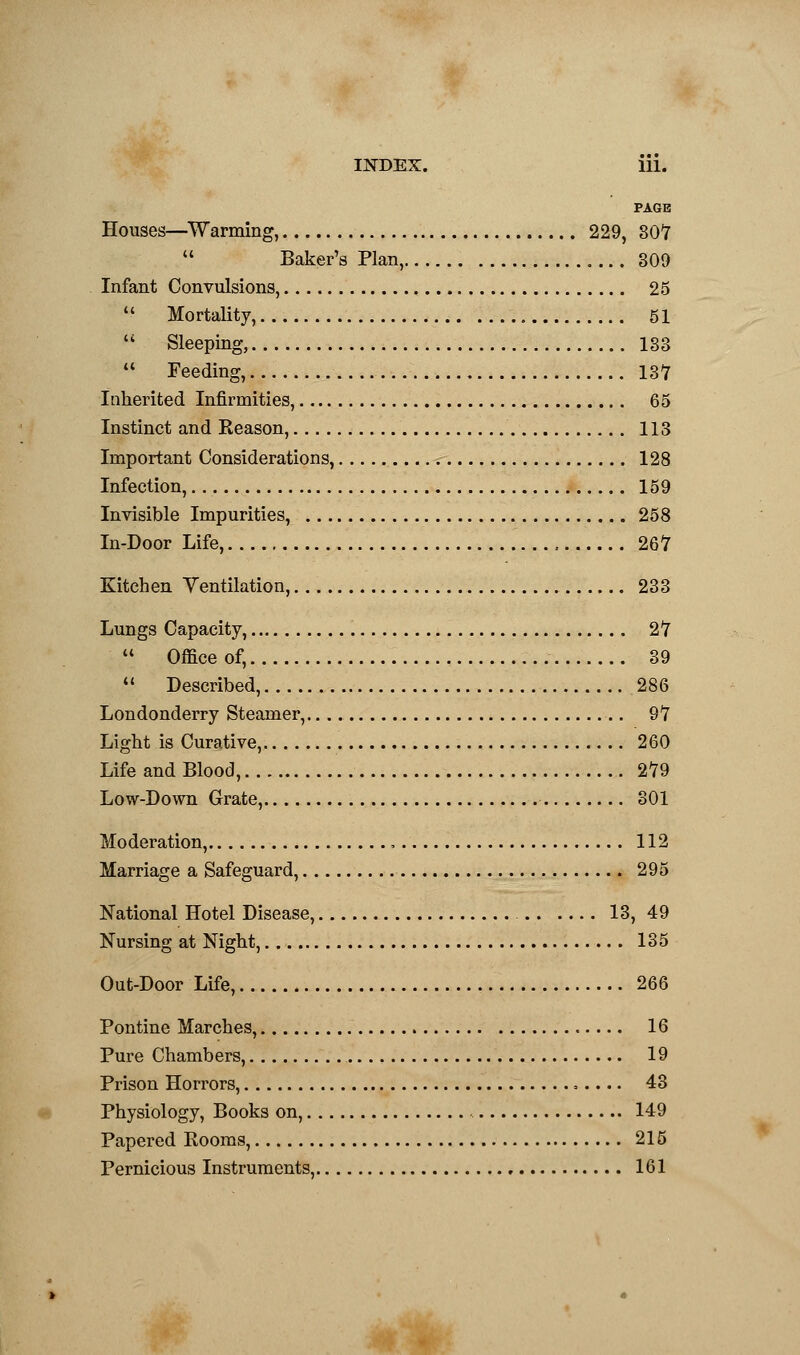 PAGE Houses—Warming, 229, SOT  Baker's Plan, 309 Infant Convulsions, 25  Mortality, 51  Sleeping, 133  Feeding, 137 Inherited Infirmities, 65 Instinct and Reason, 113 Important Considerations, 128 Infection, 159 Invisible Impurities, 258 In-Door Life, 267 Kitchen Ventilation, 233 Lungs Capacity, 27  Office of, 39 V Described, 286 Londonderry Steamer, 97 Light is Curative, 260 Life and Blood, 279 Low-Down Grate, 301 Moderation, , 112 Marriage a Safeguard, 295 National Hotel Disease, 13, 49 Nursing at Night, 135 Out-Door Life, 266 Pontine Marches, 16 Pure Chambers, 19 Prison Horrors, , 43 Physiology, Books on, 149 Papered Rooms, 215 Pernicious Instruments, 161