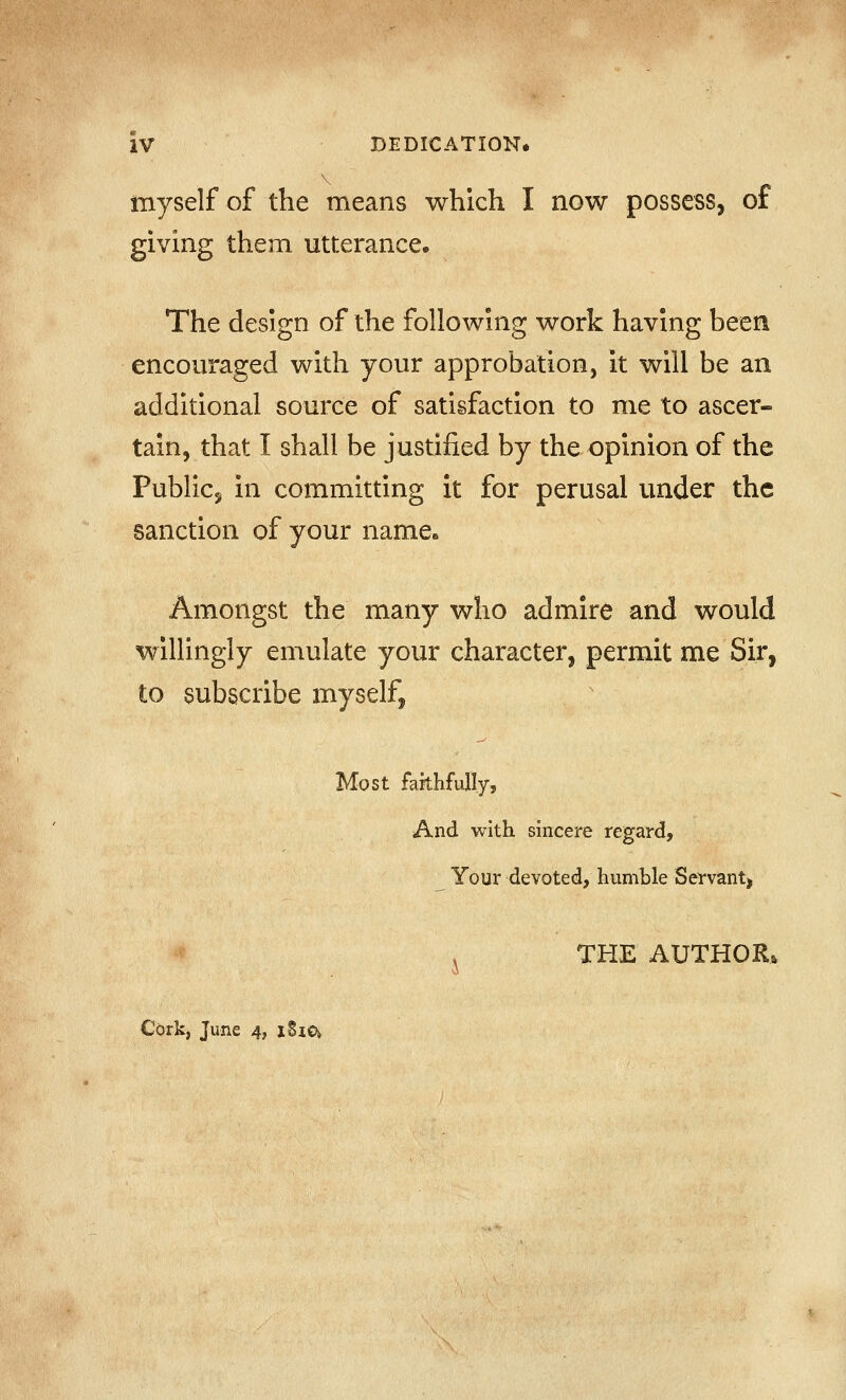 myself of the means which I now possess, of giving them utterance. The design of the following work having been encouraged with your approbation, It will be an additional source of satisfaction to me to ascer- tain, that I shall be justified by the opinion of the Public, in committing it for perusal under the sanction of your name. Amongst the many who admire and would willingly emulate your character, permit me Sir, to subscribe myself, Most farthfully, And with sincere regard. Your devoted, humble Ser-vant^ ^ THE AUTHOR* Cork, June 4, iSia