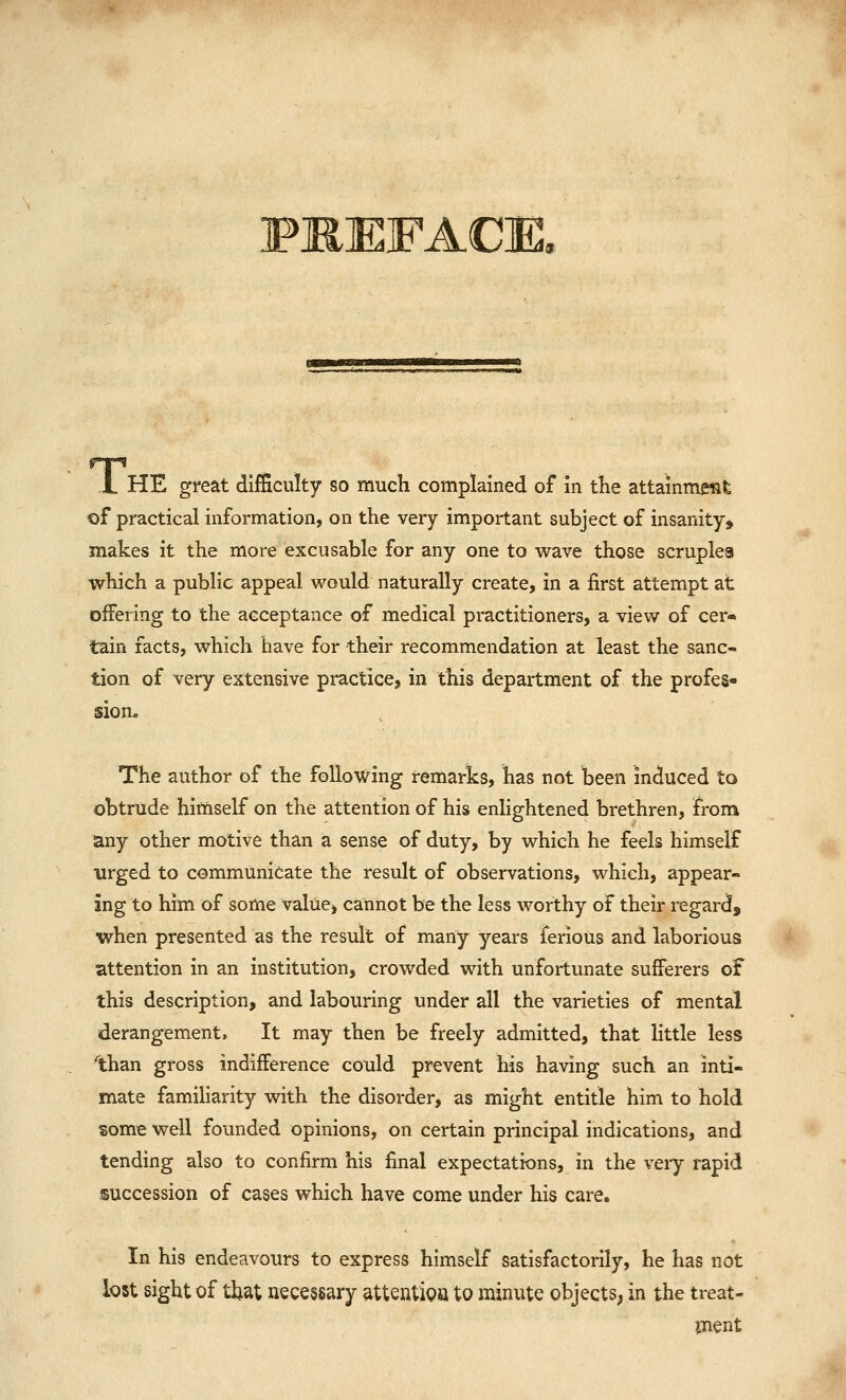 FJRJEFACm L HE great difficulty so much complained of in tKe attainment of practical information, on the very important subject of insanity, makes it the more excusable for any one to wave those scruples which a public appeal would naturally create, in a first attempt at offering to the acceptance of medical practitioners, a view of cer- tain facts, which have for their recommendation at least the sanc- tion of very extensive practice, in this department of the profes- sioa. The author of the following remarks, has not been induced to obtrude himself on the attention of his enlightened brethren, from any other motive than a sense of duty, by which he feels himself urged to communicate the result of observations, which, appear- ing to him of some value, cannot be the less worthy of their regard, when presented as the result of many years ferious and laborious attention in an institution, crowded with unfortunate sufferers of this description, and labouring under all the varieties of mental derangement. It may then be freely admitted, that little less than gross indifference could prevent his having such an inti- mate familiarity with the disorder, as might entitle him to hold some well founded opinions, on certain principal indications, and tending also to confirm his final expectations, in the very rapid succession of cases which have come under his care. In his endeavours to express himself satisfactorily, he has not lost sight of that necessary attentipQ to minute objects^ in the treat- jnent