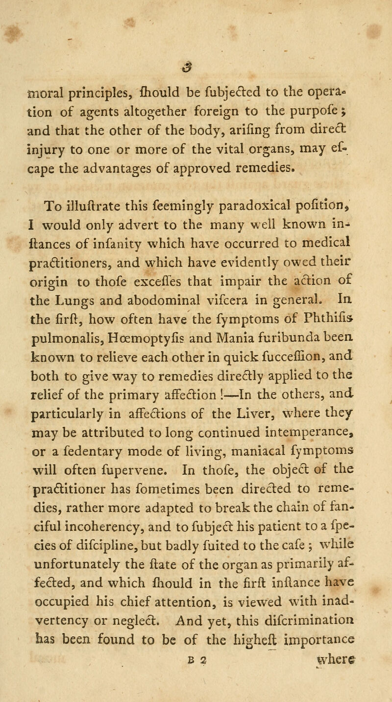 s moral principles, fhould be fubjeded to the opera** lion of agents altogether foreign to the purpofe; and that the other of the body, arifmg from direct injury to one or more of the vital organs, may ef« cape the advantages of approved remedies. To illuftrate this feemlngly paradoxical pofition, I would only advert to the many well known in- ftances of infanity which have occurred to medical praditioners, and which have evidently owed their origin to thofe exceffes that impair the action of the Lungs and abodominal vifcera in general. la the firft, how often have the fymptoms of Phthifis pulmonalis, Hoemoptylis and Mania furibunda been known to relieve each other in quick fucceflion, and both to give way to remedies diredly applied to the relief of the primary affedion !—In the others, and particularly in affeciions of the Liver, where they may be attributed to long continued intemperance, or a fedentary mode of living, maniacal fymptoms will often fupervene. In thofe, the objed of the pracElitioner has fometimes been directed to reme- dies, rather more adapted to break the chain of fan* ciful incoherency, and to fubjecl his patient to a fpe- cies of difcipUne, but badly fuited to the cafe ; while unfortunately the ftate of the organ as primarily af- fected, and which fhould in the firft inilance have occupied his chief attention, is viewed with inad- vertency or neglect. And yet, this difcrimination has been found to be of the higheft importance B 2 where