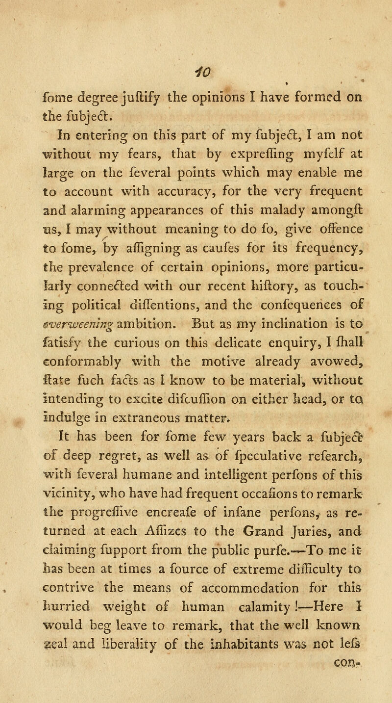 •to fome degree juflify the opinions I have formed on the fubjecl. In entering on this part of my fubjech, I am not ■without my fears, that by expreffing myfelf at large on the feveral points which may enable me to account with accuracy, for the very frequent and alarming appearances of this malady amongft ns, I may without meaning to do fo, give offence to fome, by afligning as caufes for its frequency, the prevalence of certain opinions, more particu- larly connected with our recent hillory, as touch- ing political diflentions, and the confequences of §verweenmg ambition. But as my inclination is to fatisfy the curious on this delicate enquiry, I Ihall conformably with the motive already avowed, Hate fuch facfes as I know to be material^ without intending to excite difcuffion on either head, or tQ indulge in extraneous matter. It has been for fome few years back a fubjecl of deep regret, as well as of fpeculative refearch, With feveral humane and intelligent perfons of this vicinity, who have had frequent occaiions to remark the progrellive encreafe of infane perfons, as re- turned at each Afiizes to the Grand Juries, and claiming fupport from the public purfe.-—To me it lias been at times a fource of extreme dilEculty to contrive the means of accommodation for this hurried weight of human calamity!—Here I would beg leave to remark, that the well known ^Qdl and liberality of the inhabitants was not iefs con-
