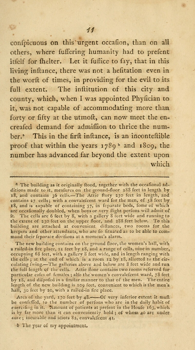 others, where fufFering humanity had to prefent itfelf for ftielter. Let it fuffice to fay, that in this living inftance, there was not a hesitation even in the worfl of times, in providing for the evil to its full extent. The inftitution of this city and county, which, when I was appointed Phyiician to it, was not capable of accommodating more than forty or fifty at the utmoft, can now meet the en- creafed demand for admiilion to thrice the num- ber.* This in the firft inftance, is an inoonteftible proof that within the years 1789^ and 1809, the number has advanced far beyond the extent upon which ^ The building as it originally flood, together with the occafional ad- ditions made to it, meafures on the ground-fjoor 288 feet in length by 18, and contains 36 cells.—The Attic ftory 230 feet in length, and contains 27 cells; with a convalefcent ward for the men, of 58 feet by 18, and is capable of containing 37, in feparate beds, fome of which are occalionally doubled, when boys or very flight perfons will admit ol it. The cells are 6 feet by 8, with a gallery 8 feet wide and running to the extent of 230 feet on the upper floor, and 288 feet below. To this building are attached at convenient diflances, two rooms for the keepers and other attendants, who are fo iltuated as to be able to com- maud their feparate divilions at a moment's alarm. The new building contains on the ground floor, the women's hall, with a railed-in fire place, 21 feet by 18, and a range of cells, nine in number, occupying 68 feet, with a gallery 8 feet wide, and in length ranging with the cells ; at the end of which is a room 12 by 18, allotted to the cir- culating fwing.—The galleries above and below are 8 feet wide and run the full length of the cells. Attic floor contains two rooms referved for particular cafes of females ; alfo the women's convalefcent ward, 78 feet by 18, and difpofed in a fimilar manner to that of the men. The entire length of the new building is 109 feet, convenient to which is the men's hall, 30 feet by 20, with a raiied-in fire place. Area of the yard, 170 feet by 48.- Of very inferior extent it mufl be confefTed, to the number of perfons who are in the daily habit of excrcifing in it. Amount of patients at prefent in the Houfe 163, which is by far more than it can conveniently hold ; of whom 40 ar? undes- (f4iie; incurable and idiots 82, convakfceni 41. b The y?ar of my appoiatnient.