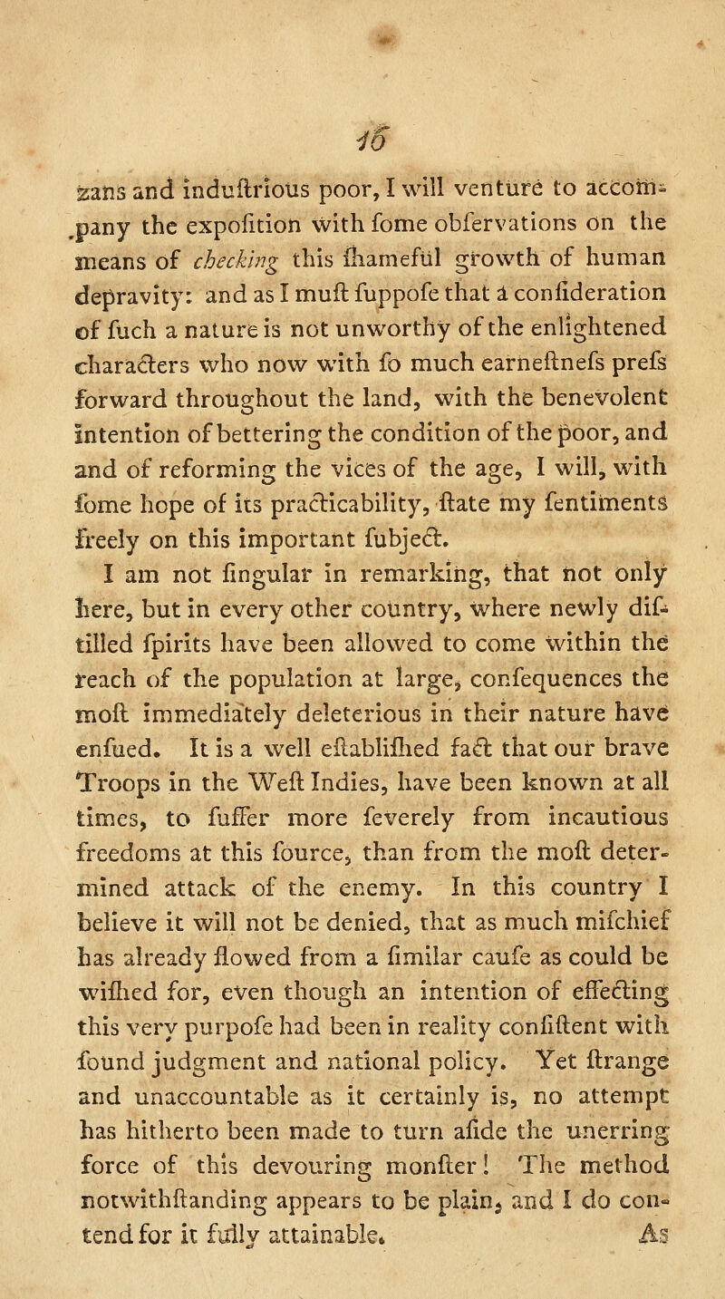 MIS' i6 zatis and induflriotis poor, I will venture to accotii- .pany the expofition withfome obfervations on the means of checking this {hamefiil growth of human depravity: and as I muft fuppofe that 1 confideration of fuch a nature is not unworthy of the enlightened characters who now with fo much earneflnefs prefs forward throughout the land, with the benevolent Intention of bettering the condition of the poor, and and of reforming the vices of the age, I will, with fome hope of its praclicability, ftate my fentiinents freely on this important fubjedi. I am not lingular in remarking, that not only liere, but in every other country, where newly dif- tilled fpirits have been allowed to come within the i'each of the population at large, confequences the moll immediately deleterious in their nature havej enfued. It is a well eilabliilied fa«fl; that our brave Troops in the Weft Indies, have been known at all times, to fuffer more feverely from incautious freedoms at this fource, than from the moft deter- mined attack of the enemy. In this country I believe it will not be denied, that as much mifchief has already flowed from a fimilar caufe as could be wiihed for, even though an intention of effeding this very purpofe had been in reality coniiftent with found judgment and national policy. Yet ftrange and unaccountable as it certainly is, no attempt has hitherto been made to turn aiide the unerring force of this devouring monfter! The method notwithftanding appears to be plain^ and I do con« tend for it fully attainable* As