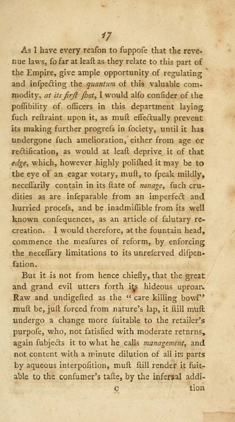 As I have every reafon to fuppofe that the reve« Slue laws, fo far at leafl as they relate to this part of the Empire, give ample opportunity of regulating ^ and infpedling the quantum of this valuable com- modity, at its firjl fhot^ I would alfo conlider of the poffibiiity of officers in this department laying fuch reftraint upon it, as muft effectually prevent its making further progrefs in fociety, until it has undergone fuch amelioration, either from age or reclification, as would at leaft deprive it of that edge^ which, however highly poliihed it may be to the eye of an eagar votary, muft, to fpeak mildly, necellarily contain in its ftate of nonage^ fuch cru- dities as are infeparable from an imperfect and hurried procefs, and be inadmiffible from its well known confequences, as an article of falutary re- creation. I would therefore, at the fountain head, commence the meafures of reform, by enforcing the neceifary limitations to its unreferved difpen- fation. But it is not from hence chiefly, that the great and grand evil utters forth i^s hideous uproar* Raw and undigefted as the  care killing bowi muft be, juft forced from nature's lap, it ftill mtift undergo a change more fuitable to the retailer's purpofe, who, not fatisfied with moderate returns, again fubjeds it to what he calls inanagementy and not content with a minute dilution of all its parts by aqueous interpoiition, muft ftill render it fuit- able to the confumer's tafte, by the infernal addi- c tion