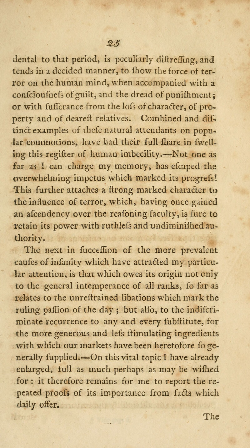 dental to that period, is peculiarly diftrefllng, and tends in a decided manner, to fhow the force of ter- ror on the human mind, when accompanied with a confcioufnefs of guilt, and the dread of punifhment; or with fufferance from the lofs of character, of pro- perty and of dearefl relatives. Combined and dif- tind examples of ihefe natural attendants on popu- lar commotions, have had their full Ihare in fwell- ing this regifter of human imbeciUty.—Not one as far as I can charge my memory, has efcaped the overwhelming impetus which marked its progrels! This further attaches a ftrong marked charader to the influence of terror, which, having once gained an afcendency over the reafoning faculty, is fure to retain its power with ruthlefs and undiminiflied au- thority. The next in fucceilion of the more prevalent caufes of infanity which have attracted my particu- lar attention, is that which owes its origin not only to the general intemperance of all ranks, fo far as relates to the unreilrained libations which mark the ruling pallion of the day ; but alfo, to the indifcri- minate recurrence to any and every fubflitute, for the more generous and lefs flimulating ingredients with which our markets have been heretofore fo ge- nerally fupplied.—On this vital topic I have already enlarged, full as much perhaps as may be wifded for : it therefore remains for me to report the re- peated proofs of its importance from fads which daily offer. The