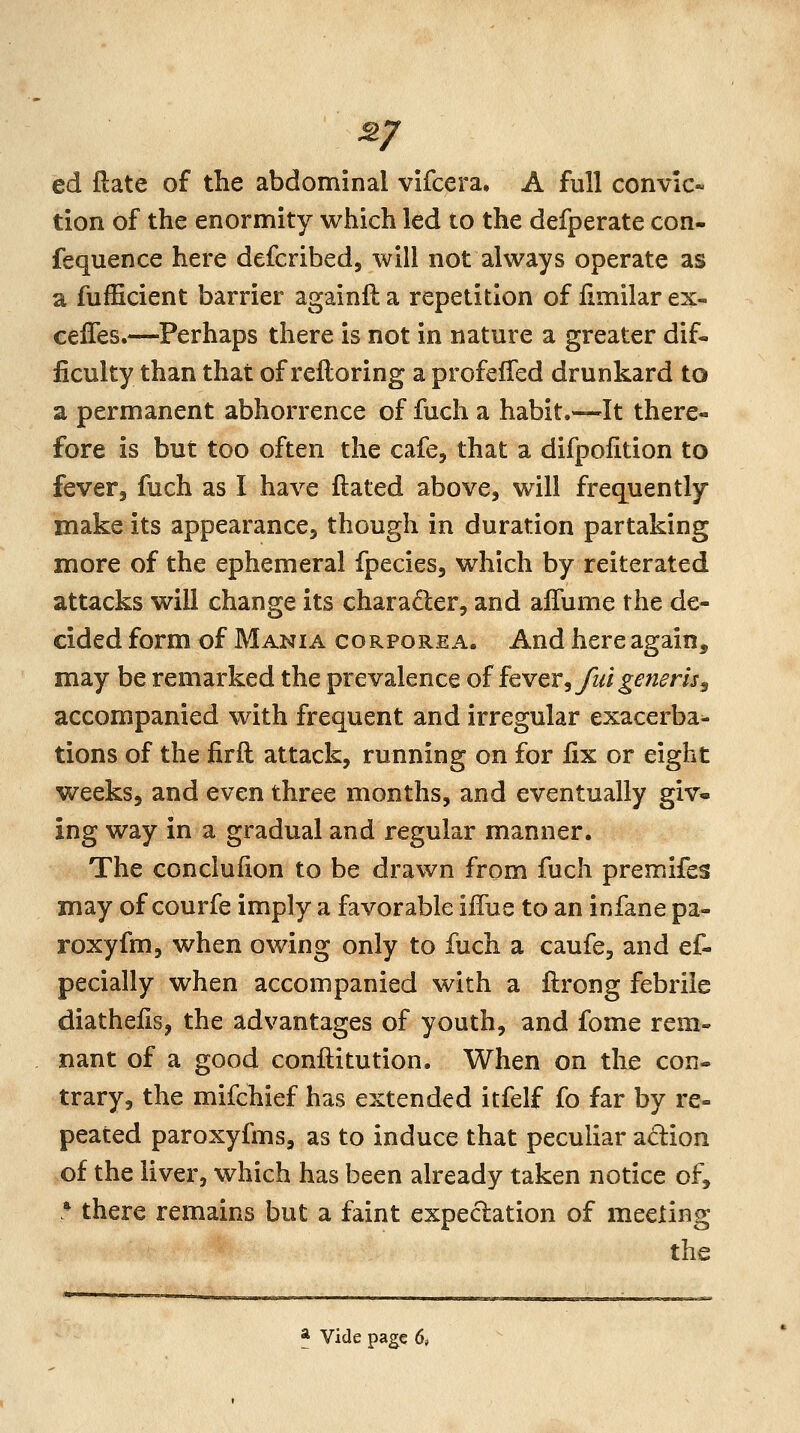 ^7 ed ftate of the abdominal vifcera. A full convic- tion of the enormity which led to the defperate con- fequence here defcribed, will not always operate as a fufficient barrier againfl a repetition of iimilar ex- ceiTes.—Perhaps there is not in nature a greater dif- ficulty than that of refloring a profeffed drunkard to a permanent abhorrence of fuch a habit.—It there- fore is but too often the cafe, that a difpolition to fever, fuch as I have ftated above, will frequently make its appearance, though in duration partaking more of the ephemeral fpecies, which by reiterated attacks will change its character, and alTume the de- cided form of Mania corporea. And here again, may be remarked the prevalence oifcver,/id generis^ accompanied with frequent and irregular exacerba^ tions of the firfl attack, running on for fix or eight weeks, and even three months, and eventually giv« ing way in a gradual and regular manner. The conclufion to be drawn from fuch premifes may of courfe imply a favorable iffue to an infane pa- roxyfm, when owing only to fuch a caufe, and ef- pecially when accompanied with a flrong febrile diathefis, the advantages of youth, and fome rem- nant of a good conftitution. When on the con- trary, the mifchief has extended itfelf fo far by re- peated paroxyfms, as to induce that peculiar adion of the liver, which has been already taken notice of, ■ there remains but a faint expectation of meeting the * vide page 6,