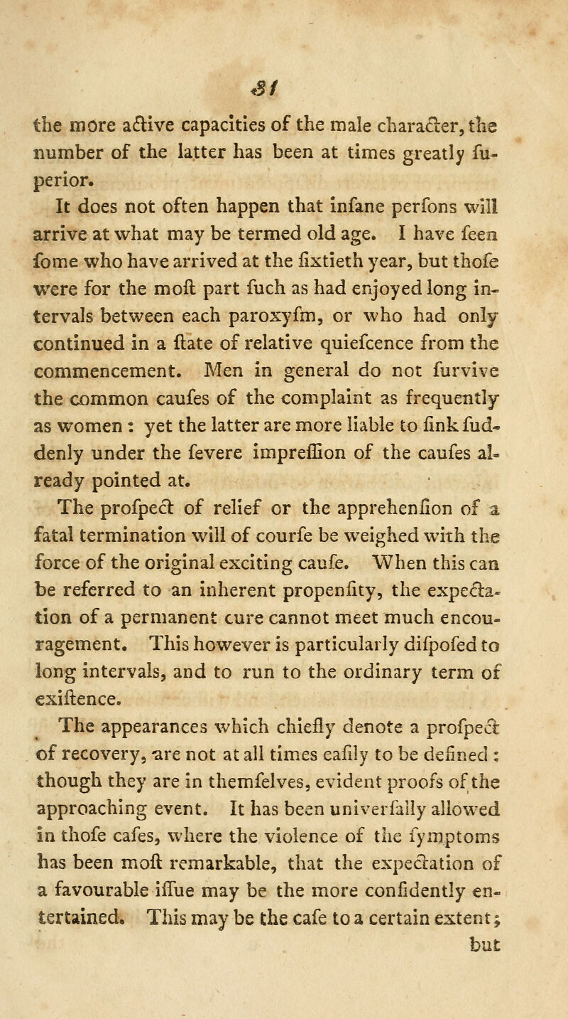 SI the more aftive capacities of the male character, tlis number of the latter has been at times greatly fu- perior. It does not often happen that infane perfons will arrive at what may be termed old age. I have feen fome who have arrived at the lixtieth year, but thofe were for the moll part fuch as had enjoyed long in- tervals between each paroxyfm, or who had only continued in a ftate of relative quiefcence from the commencement. Men in general do not furvive the common caufes of the complaint as frequently as women: yet the latter are more liable to linkfud- denly under the fevere impreffion of the caufes al- ready pointed at. The profped of relief or the apprehenfion of a fatal termination will of courfe be weighed with the force of the original exciting caufe. When this can be referred to an inherent propeniity, the expe<fla« tion of a permanent cure cannot meet much encou- ragement. This however is particularly difpofed to long intervals, and to run to the ordinary term of exiftence. The appearances which chiefly denote a profpecl of recovery, -are not at all times eafily to be defined : though they are in themfelves, evident proofs of the approaching event. It has been univerfally allowed in thofe cafes, where the violence of the fymptoms has been moft remarkable, that the expectation of a favourable iflue may be the more confidently en- tertained. This may be the cafe to a certain extent; but