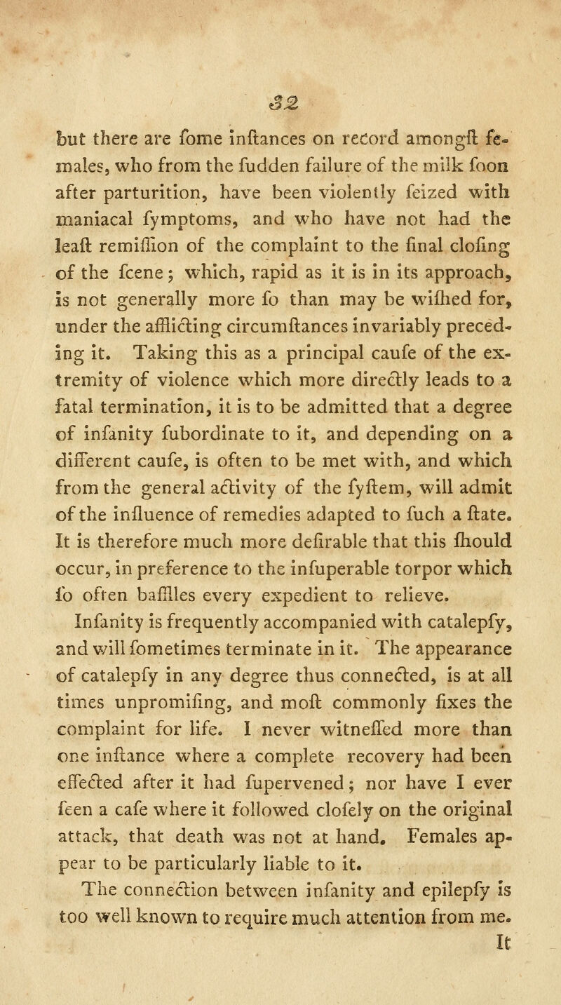 S2 but there are fome inftances on record amongfl fe- males, who from the fudden failure of the milk foon after parturition, have been violently feized with maniacal fymptoms, and who have not had the lead remiflion of the complaint to the final doling of the fcene; which, rapid as it is in its approach, is not generally more fo than may be wiihed for, under the afflicting circumftances invariably preced- ing it. Taking this as a principal caufe of the ex- tremity of violence which more directly leads to a fatal termination, it is to be admitted that a degree of infanity fubordinate to it, and depending on a different caufe, is often to be met with, and which from the general activity of the fyftem, will admit of the influence of remedies adapted to fuch a ftate. It is therefore much more defirable that this fliould occur, in preference to the infuperable torpor which fo often bafflles every expedient to relieve. Infanity is frequently accompanied with catalepfy, and will fometimes terminate in it. The appearance of catalepfy in any degree thus connected, is at all times unpromiiing, and moft commonly fixes the complaint for life. I never witnelTed more than one inflance where a complete recovery had been effected after it had fupervened; nor have I ever feen a cafe where it followed clofely on the original attack, that death was not at hand. Females ap- pear to be particularly liable to it. The connection between infanity and epilepfy is too well known to require much attention from me. It