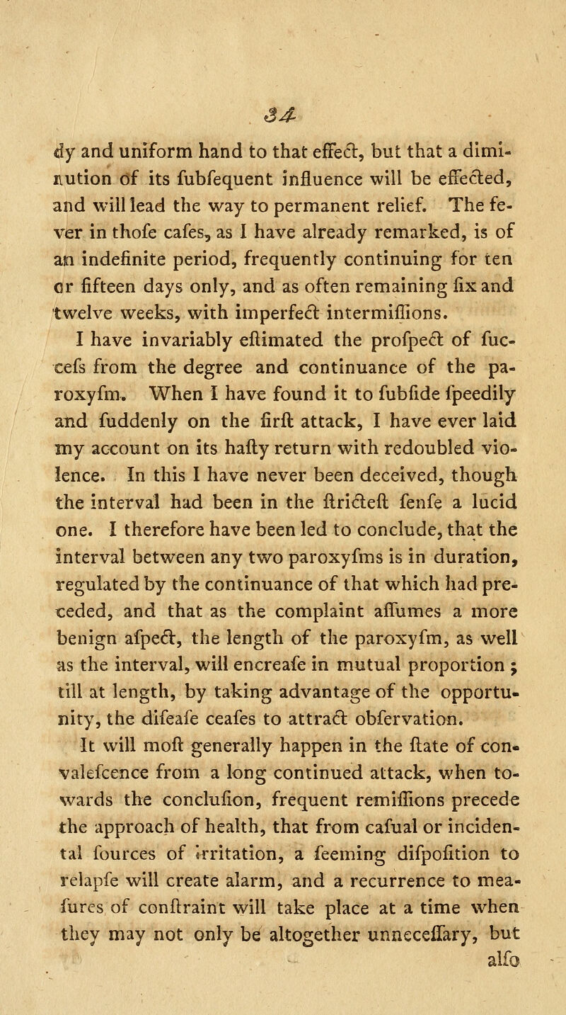 dy and uniform hand to that effecl:, but that a dimi- nution df its fubfequent influence will be efFecled, and will lead the way to permanent relief. The fe- ver in thofe cafes, as I have already remarked, is of an indefinite period, frequently continuing for ten or fifteen days only, and as often remaining fix and twelve weeks, with imperfedl intermiffions. I have invariably ellimated the profpe^t of fuc- cefs from the degree and continuance of the pa- roxyfm. When I have found it to fubfide fpeedily and fuddenly on the firft attack, I have ever laid my account on its hafliy return with redoubled vio- lence. In this 1 have never been deceived, though the interval had been in the llrideft fenfe a lucid one. I therefore have been led to conclude, that the interval between any two paroxyfms is in duration, regulated by the continuance of that which had pre- ceded, and that as the complaint affumes a more benign afped:, the length of the paroxyfm, as well as the interval, will encreafe in mutual proportion ; till at length, by taking advantage of the opportu- nity, the difeafe ceafes to attrad: obfervation. It will mofl: generally happen in the ftate of con- valefcence from a long continued attack, when to- wards the conclufion, frequent remifilons precede the approach of health, that from cafual or inciden- tal fources of Irritation, a feeming difpofition to relapfe will create alarm, and a recurrence to mea- fures of conflraint will take place at a time when they may not only be altogether unneccffary, but