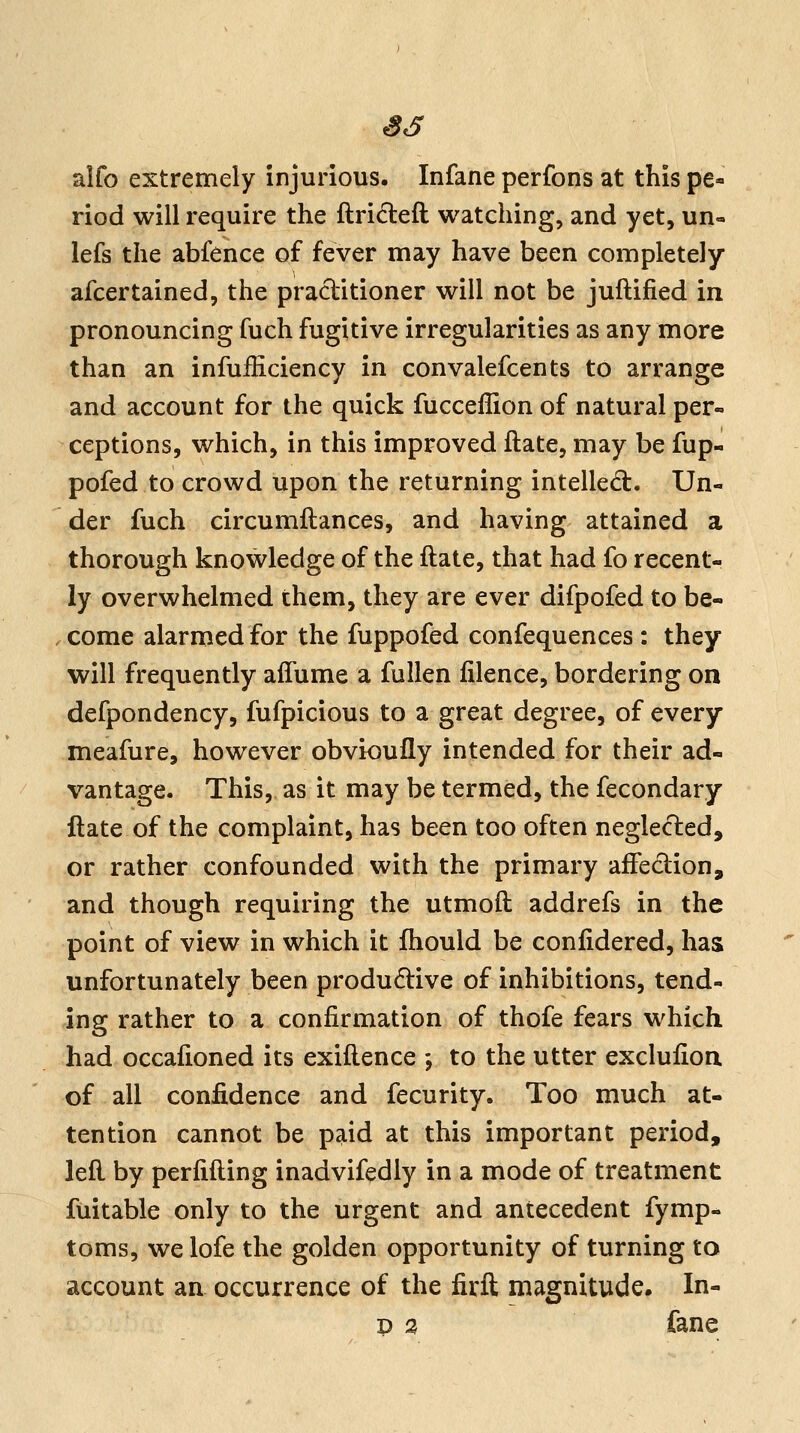 alfo extremely injurious. Infane perfons at this pe« riod will require the ftrideft watching, and yet, un« lefs the abfence of fever may have been completely afcertained, the practitioner will not be juftified in pronouncing fuch fugitive irregularities as any more than an infufliciency in convalefcents to arrange and account for the quick fucceffion of natural per- ceptions, which, in this improved ftate, may be fup- pofed to crowd upon the returning intelled:. Un- der fuch circumflances, and having attained a thorough knowledge of the ftate, that had fo recent- ly overwhelmed them, they are ever difpofed to be- .come alarmed for the fuppofed confequences : they will frequently affume a fuUen filence, bordering on defpondency, fufpicious to a great degree, of every meafure, however obvioully intended for their ad- vantage. This, as it may be termed, the fecondary ftate of the complaint, has been too often neglected, or rather confounded with the primary affedion, and though requiring the utmoft addrefs in the point of view in which it fliould be confidered, has unfortunately been produdlive of inhibitions, tend- ing rather to a confirmation of thofe fears which had occafioned its exiftence -, to the utter exclufion of all confidence and fecurity. Too much at- tention cannot be paid at this important period, left by perfifting inadvifedly in a mode of treatment fuitable only to the urgent and antecedent fymp- toms, we lofe the golden opportunity of turning to account an occurrence of the firft magnitude. In- D a fane