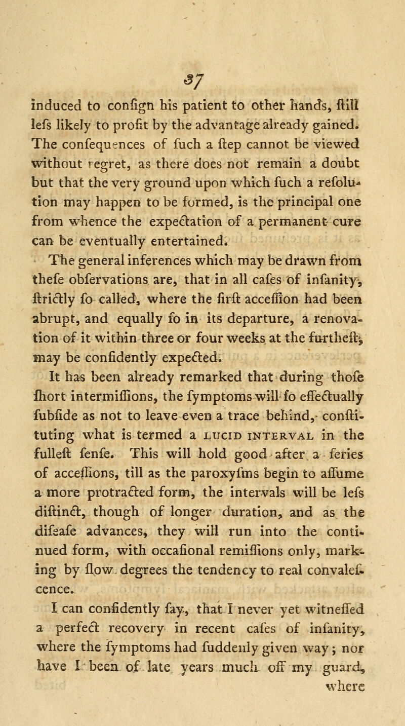 37 induced to confign his patient to other hands, ftlll lefs likely to profit by the advantage already gained. The confequences of fuch a ftep cannot be viewed without regret, as there does not remain a doubt but that the very ground upon which fuch a refolu- tion may happen to be formed, is the principal one from whence the expectation of a permanent cure can be eventually entertained. The general inferences which may be drawn from thefe obfervations are, that in all cafes of infanity, ftriclly fo called, where the firft accefflon had been abrupt, and equally fo in its departure, a renova- tion of it within three or four weeks at the fu-rtheft^ may be confidently expelled. It has been already remarked that during thofe ihort intermiffions, the fymptoms will fo eiFe^ually fubfide as not to leave even a trace behind,' confl:i- tuting what is termed a lucid interval in the fulleft fenfe. This will hold good after, a feries of acceflions, till as the paroxyfms begin to alTume a more protracted form, the intervals will be lefs diftindl, though of longer duration, and as the difeafe advances, they will run into the conti- nued form, with oecafional remifiions only, mark'- ing by flow, degrees the tendency to real convalef^ cence. I can confidently fay, that I never yet wltnefTed a perfeci; recovery in recent cafes of infanity, where the fymptoms had fuddenly given way; nor have I been of late years much off my guard, where