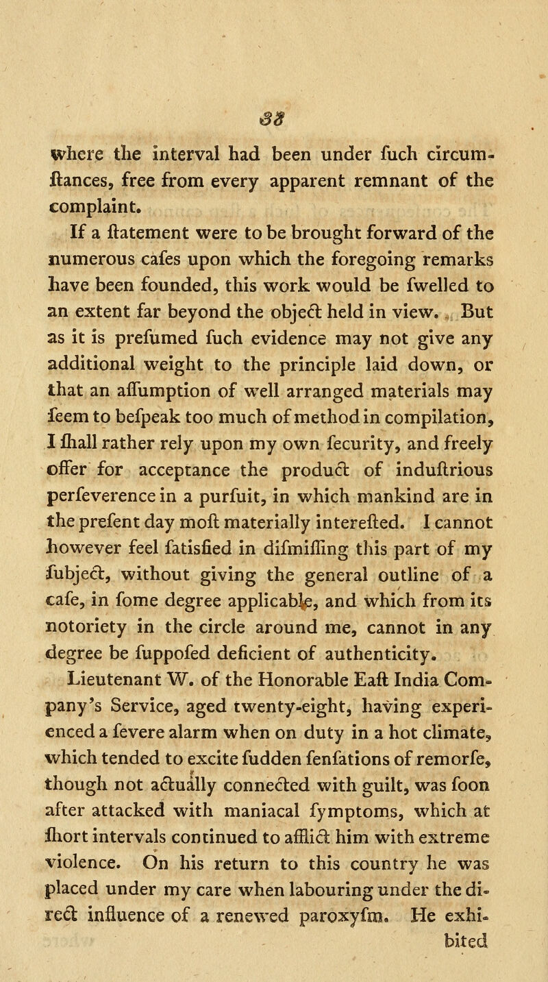 S8 where the interval had been under fuch circum- ftances, free from every apparent remnant of the complaint. If a ftatement were to be brought forward of the numerous cafes upon which the foregoing remarks have been founded, this work would be fwelled to an extent far beyond the objed held in view. But as it is prefumed fuch evidence may not give any additional weight to the principle laid down, or that an afTumption of well arranged materials may feem to befpeak too much of method in compilation, I fhall rather rely upon my own fecurity, and freely offer for acceptance the product of induflrious perfeverence in a purfuit, in which mankind are in the prefent day moll materially interefted. I cannot however feel fatisfied in difmiiling this part of my fubjecl, without giving the general outline of a cafe, in fome degree applicable, and which from its notoriety in the circle around me, cannot in any degree be fuppofed deficient of authenticity. Lieutenant W. of the Honorable Eaft India Com- pany's Service, aged twenty-eight, having experi- enced a fevere alarm when on duty in a hot climate, which tended to excite fudden fenfations of remorfe, though not adually conneded with guilt, was foon after attacked with maniacal fymptoms, which at fhort intervals continued to afflid him with extreme violence. On his return to this country he was placed under my care when labouring under the di- red influence of a renewed paroxyfm. He exhi-