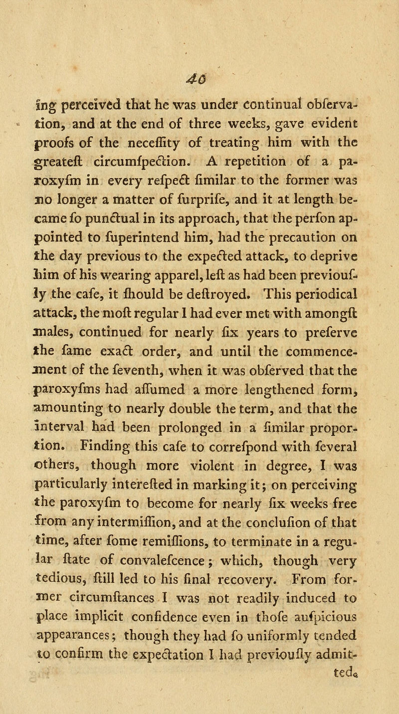 46 Ing perceived that he was under continual obferva- tion, and at the end of three weeks, gave evident proofs of the neceffity of treating him with the greateft circumfpe<5lion. A repetition of a pa- roxyfm in every refped fimilar to the former was 310 longer a matter of furprife, and it at length be- came fo pun(5lual in its approach, that the perfon ap- pointed to fuperintend him, had the precaution on the day previous to the expedied attack, to deprive liim of his wearing apparel, left as had been previouf- iy the cafe, it fliould be deftroyed* This periodical attack, the moft regular I had ever met with amongft males, continued for nearly fix years to preferve the fame exad order, and until the commence- jnent of the feventh, when it was obferved that the paroxyfms had alTumed a more lengthened form, amounting to nearly double the term, and that the interval had been prolonged in a iimilar propor- tion. Finding this cafe to correfpond with feveral others, though more violent in degree, I was particularly interefted in marking it; on perceiving the paroxyfm to become for nearly fix weeks free from any intermiflion, and at the conclufion of that time, after fome remiilions, to terminate in a regu- lar ftate of convalefcence; which, though very tedious, ftill led to his final recovery. From for- mer circumftances I was not readily induced to place implicit confidence even in thofe aufpicious appearances; though they had fo uniformly tended to confirm the expedation 1 had previoufiy admit- teda