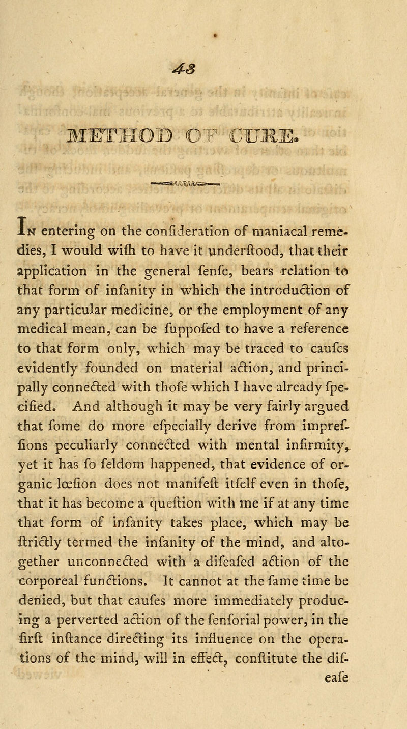 4^3 THOB OF CU; i.'^jvijwi'! In entering on the coniideration of maniacal reme- dies, I would wifh to have it underftood, that their application in the general fenfe, bears relation to that form of infanity in which the introduction of any particular medicine, or the employment of any medical mean, can be fuppofed to have a reference to that form only, which may be traced to caufes evidently founded on material a6lion, and princi- pally connedled with thofe which I have already fpe- cified. And although it may be very fairly argued that fome do more efpecially derive from impref- lions peculiarly connected with mental infirmity,, yet it has fo feldom happened, that evidence of or- ganic Icelion does not manifeft itfelf even in thofe, that it has become a queftion with me if at any time that form of infanity takes place, which may be flriclly termed the infanity of the mind, and alto- gether unconnected with a difeafed action of the corporeal functions. It cannot at the fame time be denied, but that caufes more immediately produc- ing a perverted action of the fenforial power, in the firft inftance directing its influence on the opera- tions of the mind; will in effect^ ccnllitute the dif- eafe