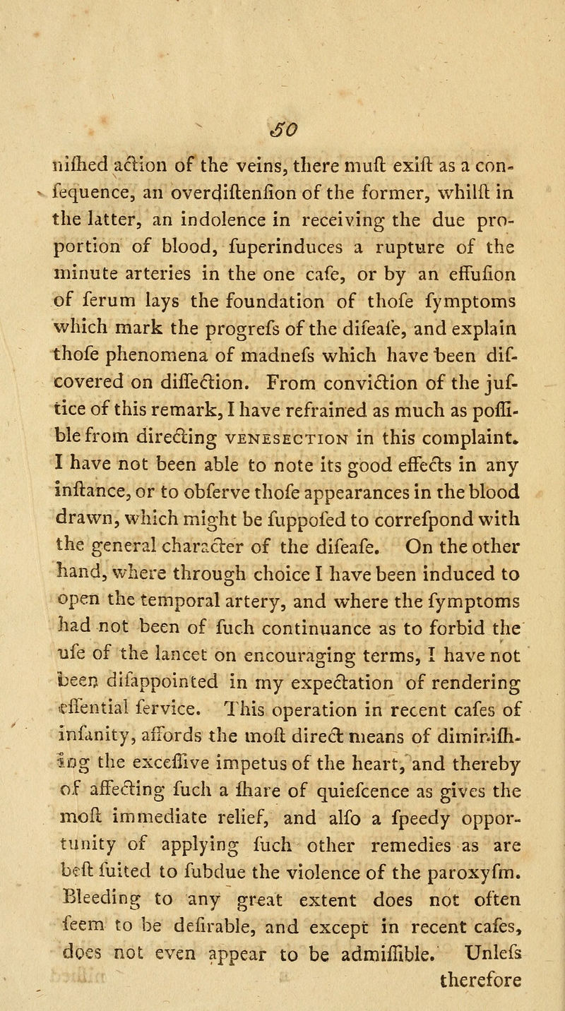 iiifhed aclion of the veins, there mufl: exift as a con- fequence, an overcjiftenlion of the former, whilfl in the latter, an indolence in receiving the due pro- portion of blood, fuperinduces a rupture of the minute arteries in the one cafe, or by an effuiion of ferum lays the foundation of thofe fymptoms which mark the progrefs of the difeafe, and explain thofe phenomena of madnefs vi^hich have been dif- covered on diifedlion. From convidion of the juf- tice of this remark, I have refrained as much as pofli- blefrom diredling venesection in this complaint* I have not been able to note its good effecls in any inftance, or to obferve thofe appearances in the blood drawn, which might be fuppofed to correfpond with the general character of the difeafe. On the other hand, where through choice I have been induced to open the temporal artery, and where the fymptoms had not been of fuch continuance as to forbid the ufe of the lancet on encouraging terms, I have not beeij difappointed in my expectation of rendering effential fervice. This operation in recent cafes of infanity, aiTords the moft dired means of diminifh- iog the exceffive impetus of the heart, and thereby of afFe(5ling fuch a ihare of quiefcence as gives the moll immediate rehef, and alfo a fpeedy oppor- tunity of applying fuch other remedies as are beft fuited to fubdue the violence of the paroxyfm. Bleeding to any great extent does not often feem to be defirable, and except in recent cafes, docs not even appear to be admiflible. Unlefs therefore