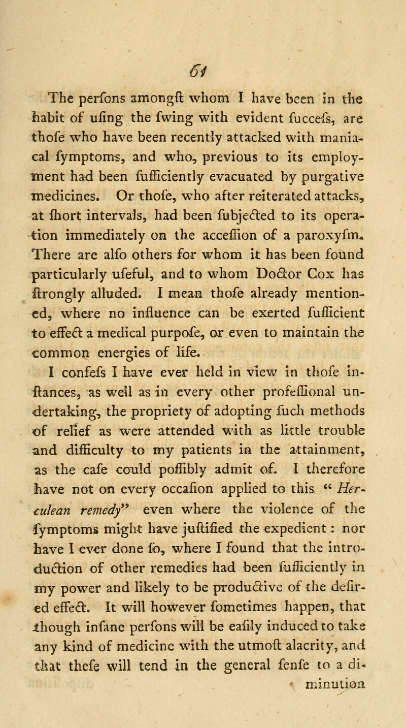 The perfons amongft whom I have been in the habit of uiing the fwing with evident fuccefs, are thofe who have been recently attacked with mania- cal fymptom^, and who, previous to its employ- ment had been fufficiently evacuated by purgative medicines. Or thofe, who after reiterated attacks, at fliort intervals, had been fubjeded to its opera- tion immediately on the acceffion of a paroxyfm-o There are alfo others for whom it has been found particularly ufeful, and to whom Do(9:or Cox has ilrongly alluded. I mean thofe already mention- ed, where no influence can be exerted fufficient to efFe(^ a medical purpofe, or even to maintain the common energies of life* I confefs I have ever held in view in thofe in- ftances, as well as in every other profeffional un- dertaking, the propriety of adopting fucli methods of relief as were attended with as little trouble and difficulty to my patients in the attainment, as the cafe could poiTibly admit o£ \ therefore have not on every occalion applied to this  Her^ culean remedf* even where the violence of the fymptoms might have juftified the expedient: nor have 1 ever done k)^ where I found that the intro- duction of other remedies had been fuiliciently in my power and likely to be productive of the defir- ed efFed. It will however fometimes happen, that ihough infane perfons will be eafily induced to take any kind of medicine with the utmoft alacrity, and that thefe will tend in the general fenfe to a di- ' minutioa