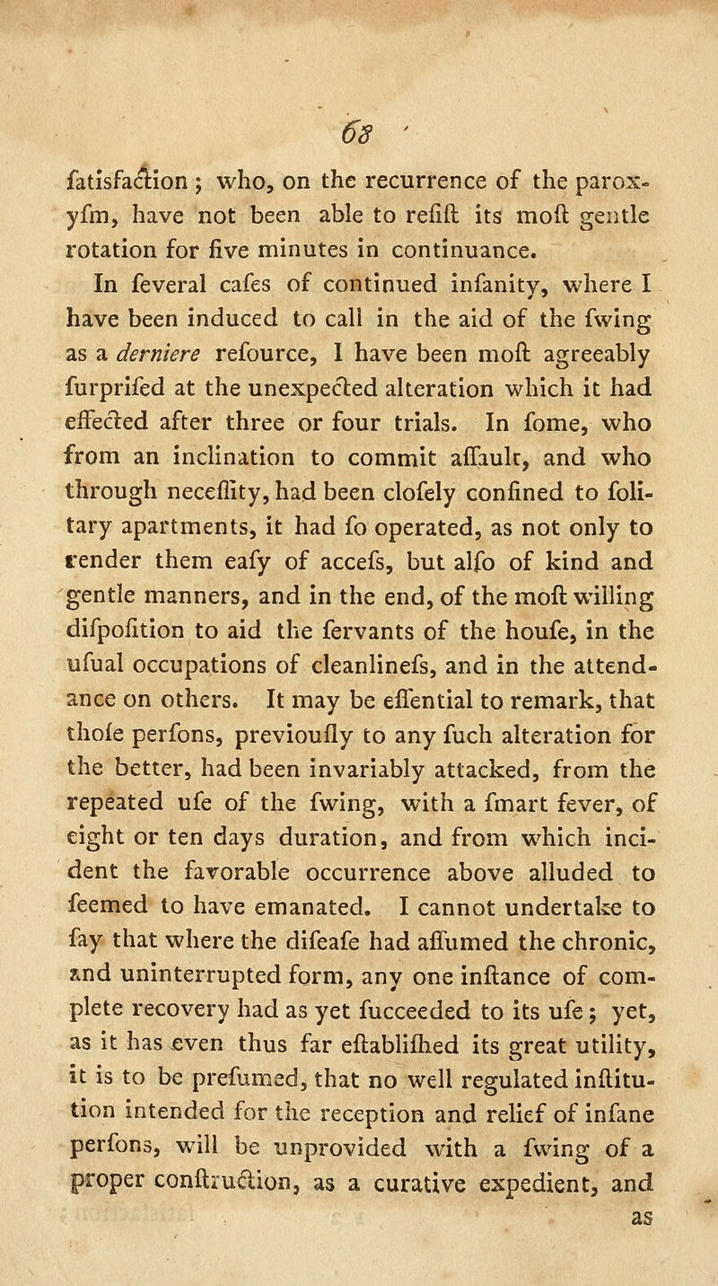 fatisfamon ; who, on the recurrence of the parox- yfm, have not been able to reiiil: its moil gentle rotation for five minutes in continuance. In feveral cafes of continued infanitv, where I have been induced to call in the aid of the fwing as a derniere refource, 1 have been moft agreeably furprifed at the unexpected alteration which it had eifecled after three or four trials. In fome, who from an inclination to commit affaulc, and who through neceflity, had been clofely confined to foli- tary apartments, it had fo operated, as not only to render them eafy of accefs, but alfo of kind and gentle manners, and in the end, of the moft willing difpofition to aid the fervants of the houfe, in the ufual occupations of cleanlinefs, and in the attend- ance on others. It may be eflential to remark, that thofe perfons, previoufly to any fuch alteration for the better, had been invariably attacked, from the repeated ufe of the fwing, with a fmart fever, of eight or ten days duration, and from which inci- dent the favorable occurrence above alluded to feemed to have emanated. I cannot undertake to fay that where the difeafe had afTumed the chronic, find uninterrupted form, any one inftance of com- plete recovery had as yet fucceeded to its ufe; yet, as it hasjeven thus far eftablilhed its great utility, it is to be prefumed, that no well regulated inilitu- tion intended for the reception and relief of infane perfons, will be unprovided with a fwing of a proper conftscuaion, as a curative expedient, and as