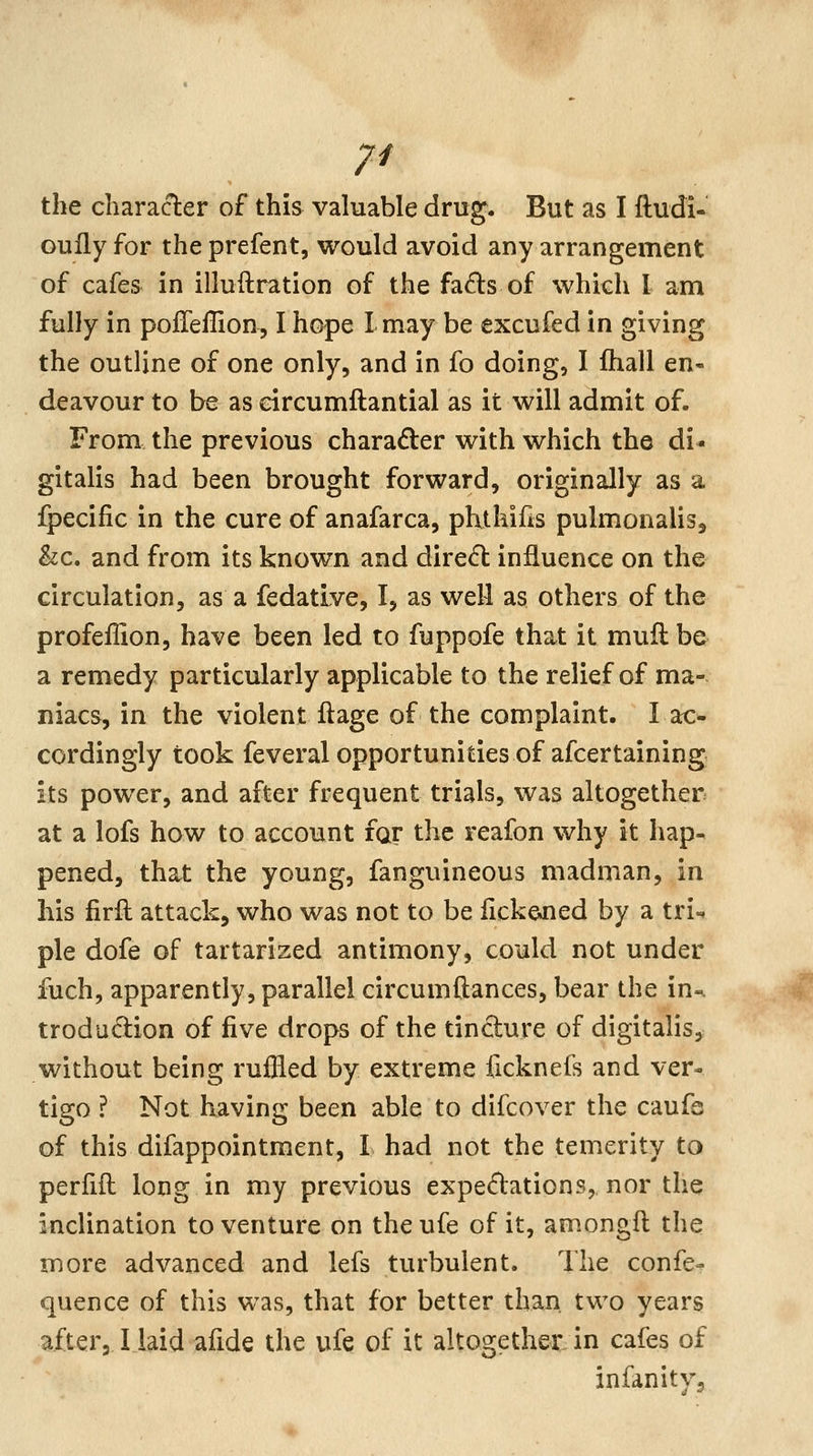 7^ the character of this valuable drug. But as I ftudi- ouily for the prefent, would avoid any arrangement of cafes in illuftration of the fads of which I am fully in polTellion, I hope I may be excufed in giving the outline of one only, and in fo doing, I ftiall en- deavour to be as eircumftantial as it will admit of- From the previous charader with which the di- gitalis had been brought forward, originally as a fpecific in the cure of anafarca, phthifis pulmonalis, &c. and from its known and direct influence on the circulation, as a fedative, I, as well as others of the profeffion, have been led to fuppofe that it mufl be a remedy particularly applicable to the relief of ma- niacs, in the violent ftage of the complaint. I ac- cordingly took feveral opportunities of afcertaining its power, and after frequent trials, was altogether at a lofs how to account far the reafon why it hap- pened, that the young, fanguineous madman, in his firft attack, who was not to be fickeJied by a tri- ple dofe of tartarized antimony, could not under fuch, apparently, parallel circumftances, bear the in-, trodudion of five drops of the tincture of digitalis, without being ruffled by extreme ficknefs and ver- tigo ? Not having been able to difcover the caufe of this difappointment, I had not the temerity to perfifl long in my previous expectations, nor the inclination to venture on theufe of it, amongft the more advanced and lefs turbulent. The confe- quence of this was, that for better than two years after,Ilaid afide the ufe of it altogether in cafes of infanityj