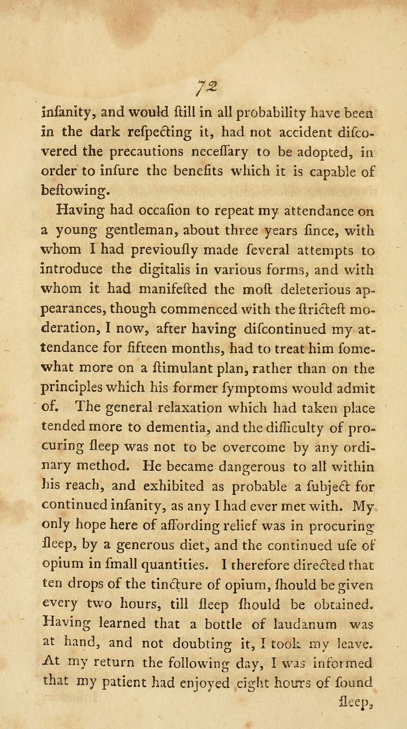 7^ infanity, and would ftill in all probability have been in the dark refpecling it, had not accident difco- vered the precautions necelTary to be adopted, in order to infure the benefits which it is capable of bellowing. Having had occafion to repeat my attendance on a young gentleman, about three years lince, with whom I had previoufly made feveral attempts to introduce the digitalis in various forms, and with whom it had manifefted the moft deleterious ap- pearances, though commenced with the ftricleft mo- deration, I now, after having difcontinued my at- tendance for fifteen months, had to treat him fome- what more on a fiiimulant plan, rather than on the principles which his former fymproms would admit of. The general relaxation which had taken place tended more to dementia, and the difficulty of pro- curing fleep was not to be overcome by any ordi- nary method. He became dangerous to alt within his reach, and exhibited as probable a fubje6l for continued infanity, as any I had ever met with. My only hope here of affording relief was in procuring fleep, by a generous diet, and the continued ufe of opium in fmall quantities. 1 therefore direcled that ten drops of the tindure of opium, Ihould be given every two hours, till fleep fliould be obtained. Having learned that a bottle of laudanum was at hand, and not doubting it, I took my leave. At my return the following day, I was informed that my patient had enjoyed eight hours of found fleepa