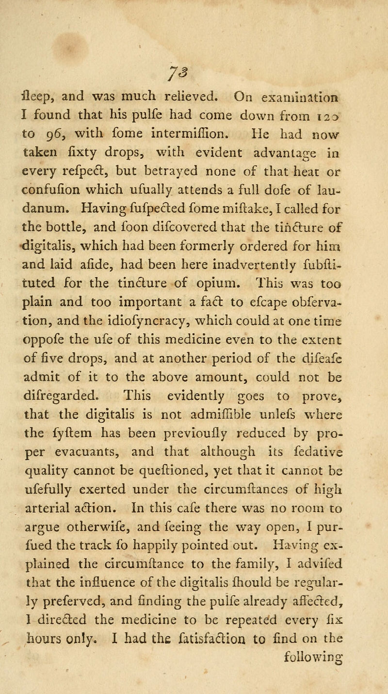 ileep, and was much relieved. On examination I found that his pulfe had come down from 120 to 95, with fome intermiffion. He had now taken lixty drops, v/ith evident advantage ia every refpedl, but betrayed none of that heat or confufion which ufually attends a full dofe of lau- danum. Having fufpecled fome miflake, I called for the bottle, and foon difcovered that the tih6lure of digitalis, which had been formerly ordered for him and laid aiide, had been here inadvertently fubfli- tuted for the tincture of opium. This was too plain and too important a facl to efcape obferva- tion, and the idiofyncracy, which could at one time oppofe the ufe of this medicine even to the extent of five drops, and at another period of the difeafc admit of it to the above amount, could not be difregarded. This evidently goes to prove, that the digitalis is not admiffible unlefs where the fyftem has been previoully reduced by pro- per evacuants, and that although its fedative quality cannot be queflioned, yet that it cannot be ufefully exerted under the circumilances of high arterial a(!lion. In this cafe there was no room to argue otherwife, and feeing the way open, I pur- fued the track fo happily pointed out. Having ex- plained the circumftance to the family, I advifed that the influence of the digitalis fhould be regular- ly preferved, and finding the pulfe already affecled, 1 direded the medicine to be repeated every fix hours only. I had the fatisfaftion to find on the following