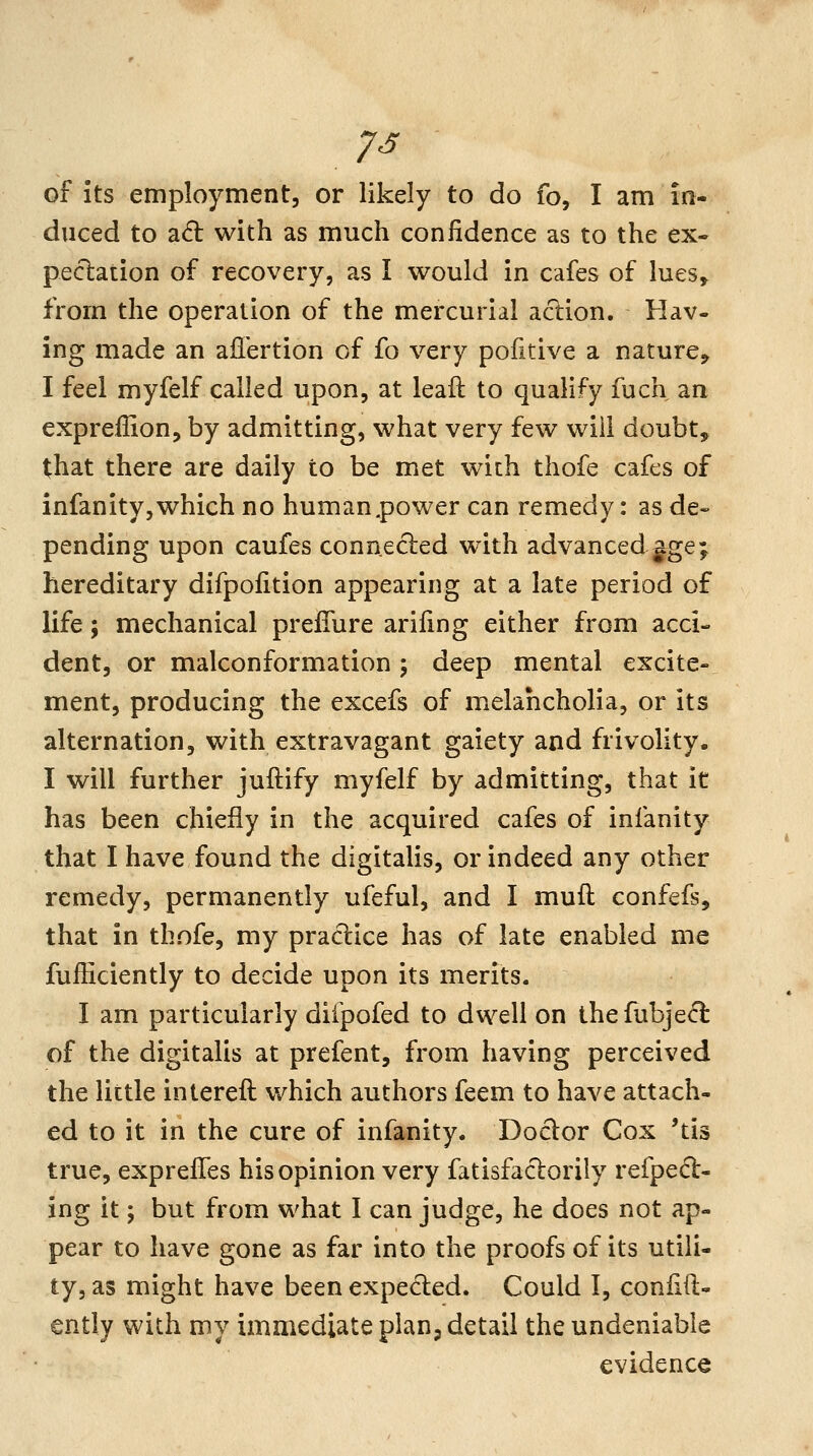 of its employment, or likely to do fo, I am in- duced to ad with as much confidence as to the ex- pectation of recovery, as I would in cafes of lues^ from the operation of the mercurial action. Hav- ing made an affertion of fo very pofitive a nature^ I feel myfelf called upon, at leaft to qualify fuch an expreffion, by admitting, what very few will doubt, that there are daily to be met with thofe cafes of infanity, which no human .power can remedy: as de- pending upon caufes connected with advanced gge; hereditary difpofition appearing at a late period of life; mechanical prefiure ariling either from acci- dent, or malconformation 5 deep mental excite- ment, producing the excefs of melancholia, or its alternation, with extravagant gaiety and frivolity. I will further juftify myfelf by admitting, that it has been chiefly in the acquired cafes of infanity that I have found the digitalis, or indeed any other remedy, permanently ufeful, and I muft confefs, that in thofe, my practice has of late enabled me fufficiently to decide upon its merits. I am particularly difpofed to dwell on the fubje(^ of the digitalis at prefent, from having perceived the little intereft which authors feem to have attach- ed to it in the cure of infanity. Doctor Cox 'tis true, exprelTes his opinion very fatisfactorily refped- ing it; but from what 1 can judge, he does not ap- pear to have gone as far into the proofs of its utili- ty, as might have been expected. Could I, confid- ently with my immediate plan j detail the undeniable evidence