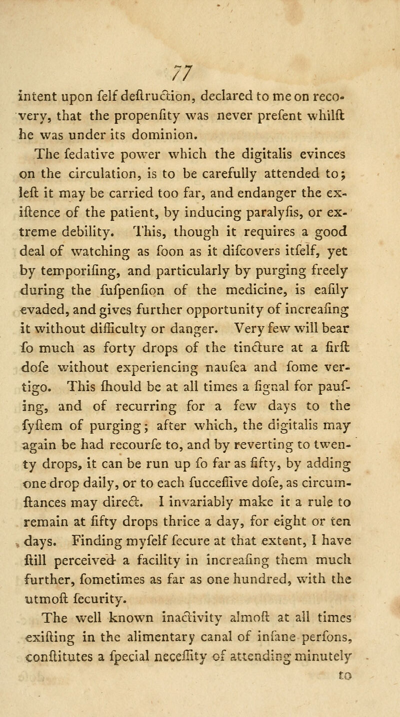 // intent upon felf deflruction, declared to me on reco- very, that the propenfity was never prefent whilft he was under its dominion. The fedative power which the digitalis evinces on the circulation, is to be carefully attended to; left it may be carried too far, and endanger the ex- iftence of the patient, by inducing paralylis, or ex-' treme debility. This, though it requires a good deal of watching as foon as it difcovers itfelf, yet by temporifing, and particularly by purging freely during the fufpenfion of the medicine, is eafily €vaded, and gives further opportunity of increafing it without diiEculty or danger. Very few will bear fo much as forty drops of the tinciure at a firft dofe without experiencing naufea and fome ver- tigo. This fhould be at all times a iignal for pauf- ing, and of recurring for a few days to the fyftem of purging; after which, the digitalis may again be had recourfe to, and by reverting to twen- ty drops, it can be run up fo far as fifty, by adding one drop daily, or to each fuccefiive dofe, as circum- llances may direct. I invariably make it a rule to remain at fifty drops thrice a day, for eight or ten , days. Finding myfelf fecure at that extent, I have ilill perceived a facility in increafing them much further, fometimes as far as one hundred, with the utmoft fecurity. The well known inactivity almoft at all times €xifting in the alimentary canal of infane perfons, conftitutes a fpecial necefHty of attending minutely to