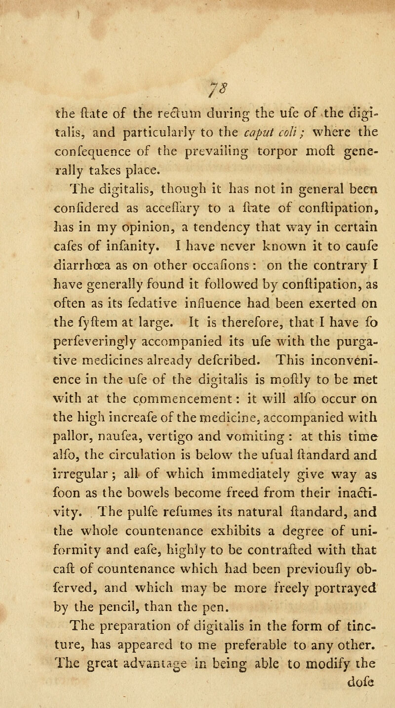 ^^ /. the ilate of the reclinn during the ufe of the digi- talis, and particularly to the caput coli; where the confequence of the prevailing torpor moft gene- rally takes place. The digitalis, though it has not in general been confidered as acceii'ary to a flate of conilipation, has in my opinion, a tendency that way in certain cafes of infanity. I hava never known it to caufe diarrhoea as on other occaiions: on the contrary I have generally found it followed by conftipation, as often as its fedative influence had been exerted on the fyftem at large. It is therefore, that I have fo perfeveringly accompanied its ufe with the purga- tive medicines already defcribed. This inconveni- ence in the ufe of the digitalis is moflly to be met with at the commencement: it will alfo occur on the high increafe of the medicine, accompanied with pallor, naufea, vertigo and vomiting : at this time alfo, the circulation is below the ufual ftandard and irregular; all of which immediately give way as foon as the bowels become freed from their inadi- vity. The pulfe refumes its natural ftandard, and the whole countenance exhibits a degree of uni- formity and eafe, highly to be contrafled with that caft of countenance which had been previouily ob- ferved, and which may be more freely portrayed by the pencil, than the pen. The preparation of digitalis in the form of tinc- ture, has appeared to me preferable to any other. The great advantage in being able to modify the dofe