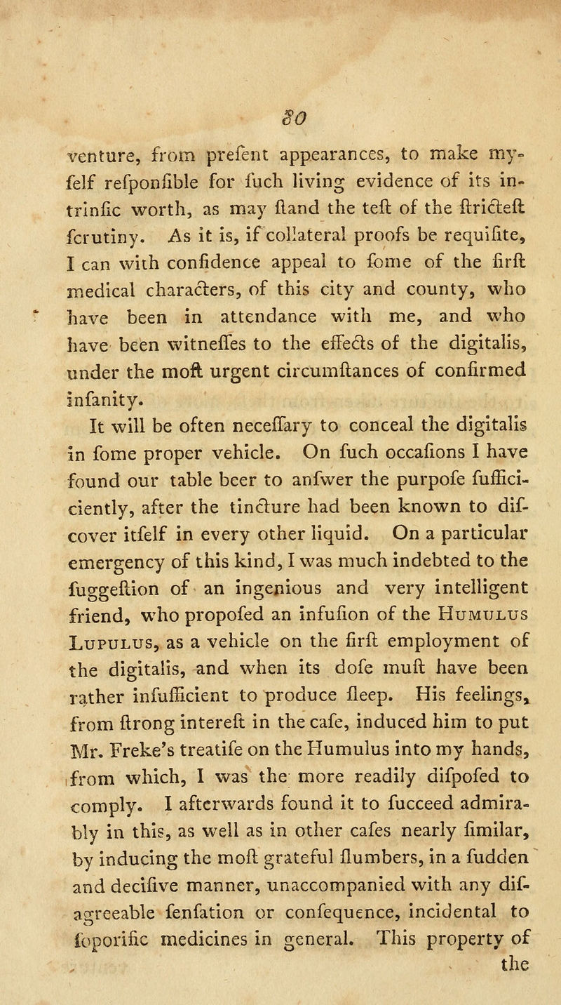 ^0 € venture, from prefent appearances, to make my- felf refponfible for fuch living evidence of its in- triniic worth, as may (land the teft of the ftrictefl fcrutiny. As it is, if collateral proofs be requifite, I can with confidence appeal to fome of the iirfl medical characters, of this city and county, who have been in attendance with me, and who have been witneiTes to the eiFeds of the digitalis, under the moft urgent circumftances of confirmed infanity. It will be often neceffary to conceal the digitalis in fome proper vehicle. On fuch occafions I have found our table beer to anfwer the purpofe fuifici- ciently, after the tincture had been known to dif- cover itfelf in every other liquid. On a particular emergency of this kind, I was much indebted to the fuggeflion of an ingenious and very intelligent friend, who propofed an infufion of the Humulus LupULUS, as a vehicle on the firft employment of the digitalis, and when its dofe mull have been rather infufficient to produce fleep. His feelings^ from ftrong interelt in the cafe, induced him to put Mr* Freke's treatife on the Humulus into my hands, ifrom which, I was the more readily difpofed to comply. I afterwards found it to fucceed admira- bly in this, as well as in other cafes nearly fimilar, by inducing the moft grateful {lumbers, in a fudden and decifive manner, unaccompanied with any dif- ascreeable fenfation or confequence, incidental to loporific medicines in general. This property of the