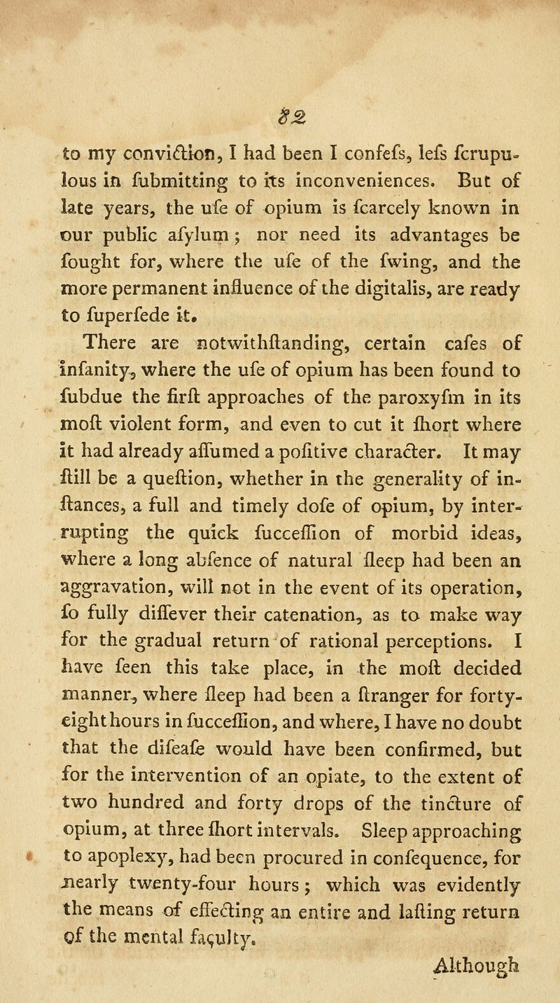 lous in fubmitting to its inconveniences. But of late years, the ufe of opium is fcarcely known in our public afylum; nor need its advantages be fought for, where the ufe of the fwing, and the more permanent influence of the digitalis, are ready to fuperfede it. There are notwithftanding, certain cafes of infanity^ where the ufe of opium has been found to fubdue the firft approaches of the paroxyfm in its mod violent form, and even to cut it fhort where it had already affumed a pofitive character. It may flill be a queftion, whether in the generality of in- ftances, a full and timely dofe of opium, by inter- rupting the quick fucceilion of morbid ideas, where a long abfence of natural fleep had been an aggravation, will not in the event of its operation, fo fully diffever their catenation, as to make way for the gradual return of rational perceptions. I have feen this take place, in the moft decided manner, where fleep had been a ftranger for forty- eight hours in fucceflion, and where, I have no doubt that the difeafe would have been confirmed, but for the intervention of an opiate, to the extent of two hundred and forty drops of the tincture of opium, at three fliort intervals. Sleep approaching to apoplexy, had been procured in confequence, for nearly twenty-four hours ; which was evidently the means of effeding an entire and lafling return of the mental fa(;ulty. Although