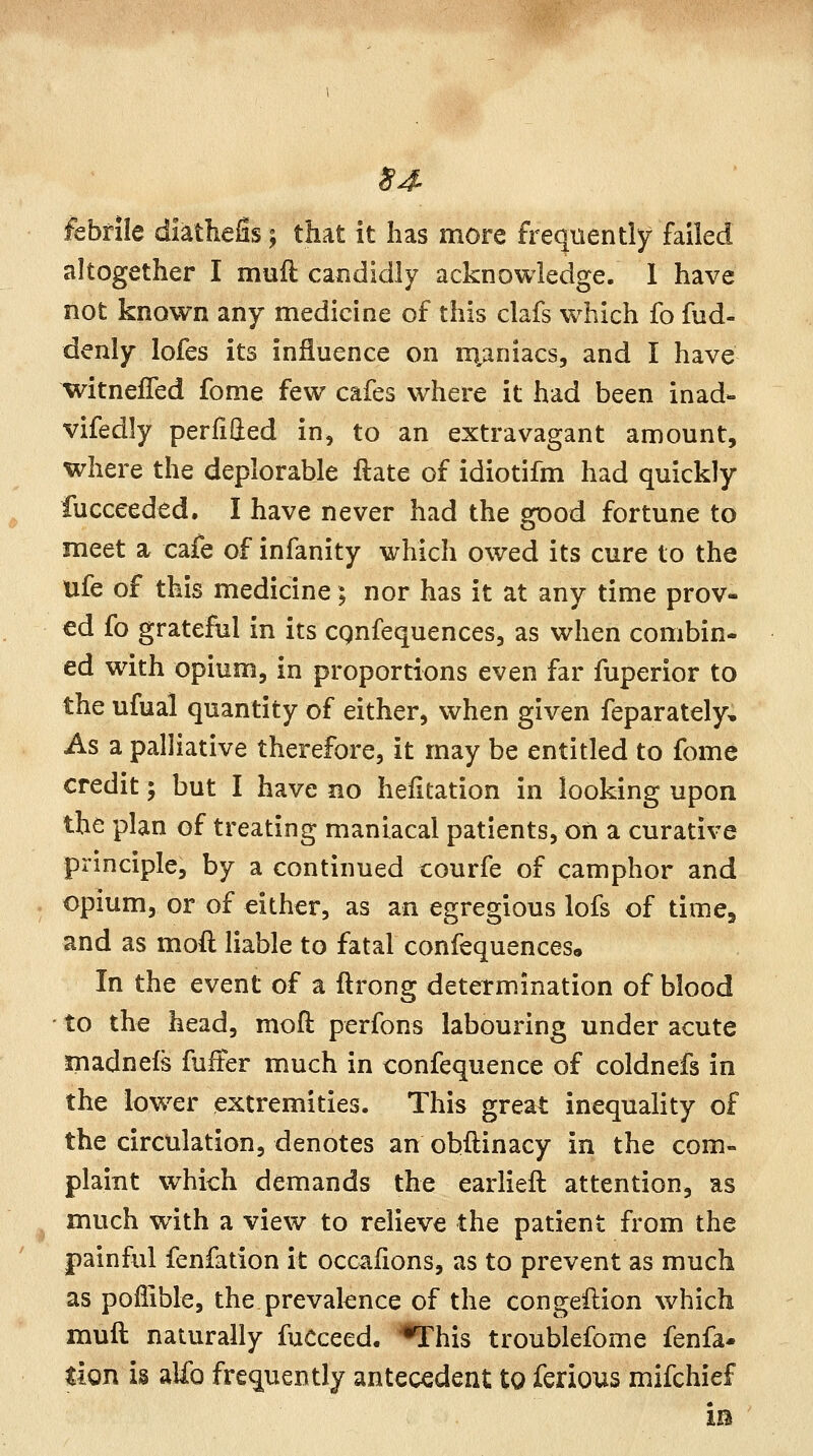 S4- febrile diathefis; that it has more frequently failed altogether I muft candidly acknowledge. 1 have not known any medicine of this clafs which fo fud- denly lofes its influence on iiianiacs, and I have witnefTed fome few cafes where it had been inad- vifedly perfilled in, to an extravagant amount, where the deplorable ftate of idiotifm had quickly fucceeded. I have never had the good fortune to meet a cafe of infanity which owed its cure to the ufe of this medicine; nor has it at any time prov- ed fo gratefiil in its cgnfequences, as when combin- ed wdth opium, in proportions even far fuperior to the ufual quantity of either, when given feparately. As a palliative therefore, it may be entitled to fome credit; but I have no heiltation in looking upon the plan of treating maniacal patients, on a curative principle, by a continued courfe of camphor and opium, or of either, as an egregious lofs of time, and as moft liable to fatal confequences* In the event of a ftrong determination of blood to the head, moft perfons labouring under acute madnefs fuller much in confequence of coldnefs in the low^er extremities. This great inequality of the circulation, denotes an obftinacy in the com- plaint which demands the earlieft attention, as much with a view to relieve the patient from the painful fenfation it occafions, as to prevent as much as poilible, the prevalence of the congeilion which muft naturally fuCceed. '•This troublefome fenfa- tion i§ alfo frequently antecedent to ferious mifchief