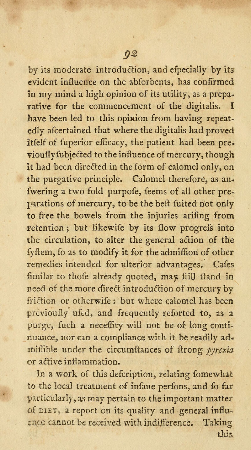 hj its moderate introduction^ and efpecially by its evident influence on the abforbents, has confirmed in my mind a high opinion of its utility, as a prepa- rative for the commencement of the digitalis. I have been led to this opision from having repeat- edly afcertained that where the digitalis had proved itfelf of fuperior eiScacy, the patient had been pre- viouflyfubjedled to the influence of mercury, though it had been dire^ed in the form of calomel only, on the purgative principle. Calomel therefore, as an* fwering a two fold purpofe, feems of all other pre- f^arations of mercury, to be the bell fuited not only to free the bowels from the injuries arifing from retention ; but likewife by its flow progrefs into the circulation, to alter the general aftion of the fyftem, fo as to modify it for the admiflion of other remedies intended for ulterior advantages. Cafes fimilar to thofe already quoted, may fliU fland in need of the more dfirecl introdudion of mercury by friclion or otherwife : but where calomel has been previouiiy ufed, and frequently reforted to, as a purge, fuch a neceflity will not be of long conti- nuance, nor can a compliance with it be readily ad- miffible under the circumflances of ilrong fyrescia or adive inflammation- In a work of this defcription, relating fomewhat to the local treatment of infane perfons, and fo far particularly, as may pertain to the important matter of DIET5 a report on its quality and general influ-^ cuce cannot be received with indifference. Taking thia