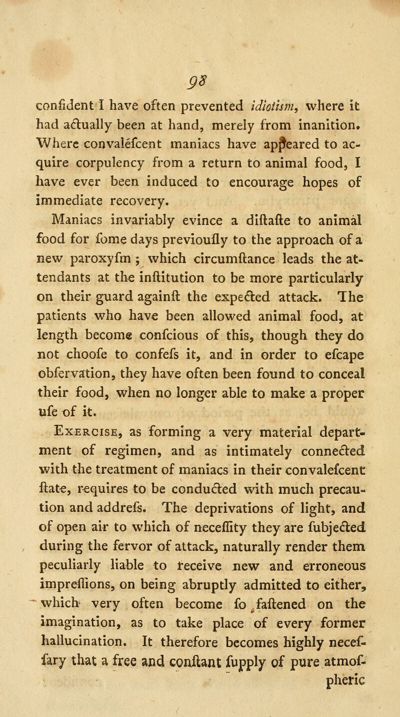 confident I have often prevented idioiism, where it had actually been at hand, merely from inanition. Where convalefcent maniacs have appeared to ac- quire corpulency from a return to animal food, I have ever been induced to encourage hopes of immediate recovery. Maniacs invariably evince a diftafte to animal food for feme days previoufly to the approach of a new paroxyfm ; which circumftance leads the at- tendants at the inftitution to be more particularly on th^ir guard againft the expeded attack. The patients who hav^ been allowed animal food, at length become confcious of this, though they do not choofe to confefs it, and in order to efcape cbfervation, they have often been found to conceal their food, when no longer able to make a proper ufe x)f it. Exercise, as forming a very material depart- ment of regimen, and as intimately connected with the treatment of maniacs in their convalefcent fl:at€, requires to be conducted with much precau- tion and addrefs. The deprivations of light, and of open air to which of neceflity they are fubjeded during the fervor of attack, naturally render them peculiarly liable to receive new and erroneous impreflions, on being abruptly admitted to either, ^whicb very often become fo . fattened on the imagination, as to take place of every former hallucination. It therefore becomes highly necef- fary that a free and conftant fupply of pure atmof- pheric