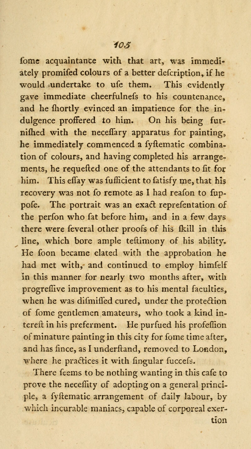 fome acquaintance with that art, was immedi- ately promifed colours of a better defcription, if he would ^undertake to ufe them. This evidently gave immediate cheerfulnefs to his countenance, and he fiiortly evinced an impatience for the in- dulgence proffered to him. On his being fur- niflied with the neceffary apparatus for painting, he immediately commenced a fyflematic combina- tion of colours, and having completed his arrange- ments, he requefted one of the attendants to fit for him. This efTay was fufficient to fatisfy me, that his recovery was not fo remote as I had reafon to fup- pofe. The portrait was an exacl reprefentation of the perfon who fat before him, and in a few days there were feveral other proofs of his fkill in this line, which bore ample teftimony of his ability. He foon became elated with the approbation he had met with,' and continued to employ himfelf in this manner for nearly two months after, with progreflive improvement as to his mental faculties, when he was difmilTed cured, under the protection of fome gentlemen amateurs, who took a kind in- tereft in his preferment. He purfued his profeffion of minature painting in this city for fome time after, and has lince, as I underfland, removed to London, where he practices it with lingular fuccefs. There feems to be nothing wanting in this cafe to prove the necellity of adopting on a general princi- ple, a fyftematic arrangement of daily labour, by which incurable maniacs, capable of corporeal exer- tion