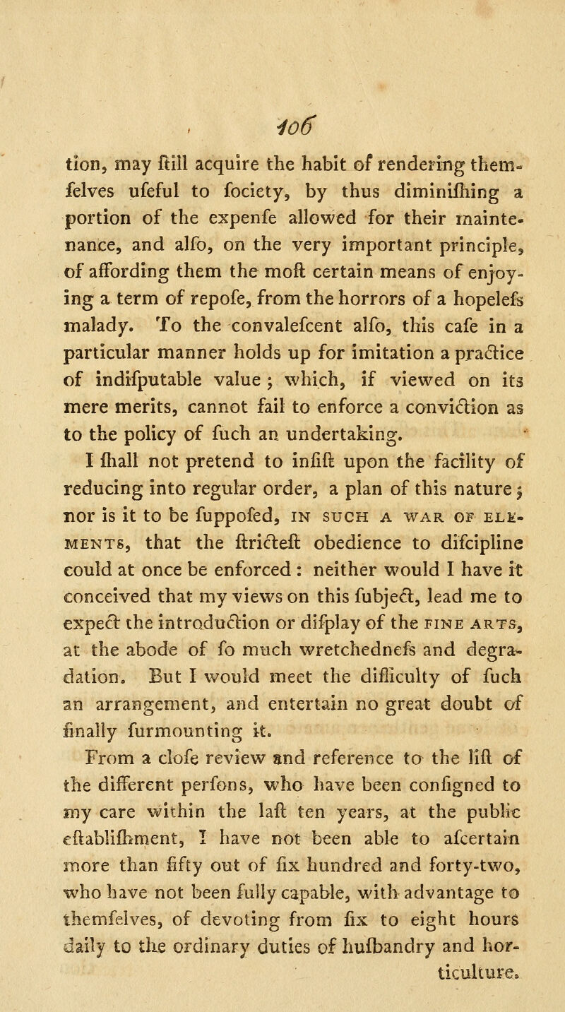 tion, may ftlll acquire the habit of rendering them« felves ufeful to fociety, by thus diminiihing a portion of the expenfe allowed for their mainte- nance, and alfo, on the very important principle, of affording them the moft certain means of enjoy- ing a term of repofe, from the horrors of a hopelefe malady. To the convalefcent alfb, this cafe in a particular manner holds up for imitation a pradice of indifputable value \ which, if viewed on its mere merits, cannot fail to enforce a conviction as to the policy of fuch an undertaking. I fhall not pretend to infift upon the facility of reducing into regular order, a plan of this nature \ iior is it to be fuppofed, in such a war of ele- ments, that the ftricleft obedience to difcipline could at once be enforced : neither would I have it conceived that my views on this fubjed, lead me to expect the introduction or difplay of the fine arts, at the abode of fo much wretchednefs and degra^ dation. But I would meet the difliculty of fuch an arrangement, and entertain no great doubt of finally furmounting it. From a clofe review and reference to the lift of the different perfons, who have been configned to my care within the laft ten years, at the public eftablifbment, I have not been able to afcertain snore than fifty out of fix hundred and forty-two, who have not been fully capable, with advantage to themfelves, of devoting from fix to eight hours daily to the ordinary duties of hufbandry and hor- ticulture*