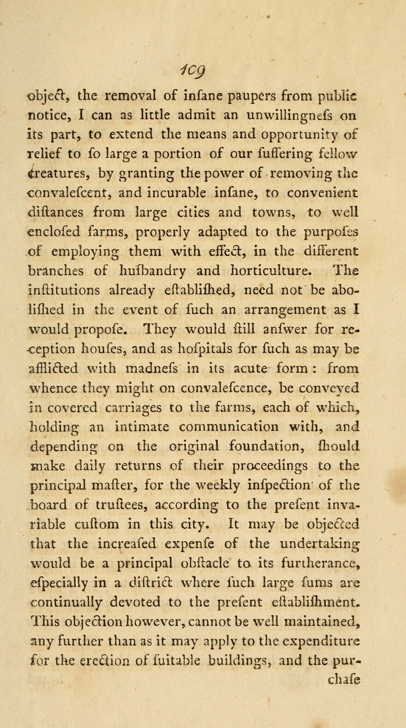 icg obje<^, the removal of infane paupers from piibiic notice, I can as little admit an unwillingnefs on its part, to extend the means and opportunity of relief to fo large a portion of our fuffering fellow creatures, by granting the power of removing the convalefcent, and incurable infane, to convenient diftances from large cities and towns, to well enclofed farms, properly adapted to the purpofes of employing them with effecl, in the different branches of huibandry and horticulture. Tha inftitutions already eftablifhed, need not be abo- iiflied in the event of fuch an arrangement as I would propofe. They would iiill anfwer for re- -ception houfes, and as hofpitals for fuch as may be afflided with madnefs in its acute form : from whence they might on convalefcence, be conveyed in covered carriages to the farms, each of which, holding an intimate communication with, and depending on the original foundation, Ihould snake daily returns of their proceedings to the principal mailer, for the weekly infped:ion' of the board of truflees, according to the prefent inva- riable cuftom in this city. It may be objecTced that the increafed expenfe of the undertaking would be a principal obflacle to its furtherance, efpecially in a diftricl where fuch large fums are continually devoted to the prefent eftablifliment. This objeclionhowever, cannot be well maintained, any further than as it may apply to the expenditure for the erection of fuitable buildings, and the pur* chafe